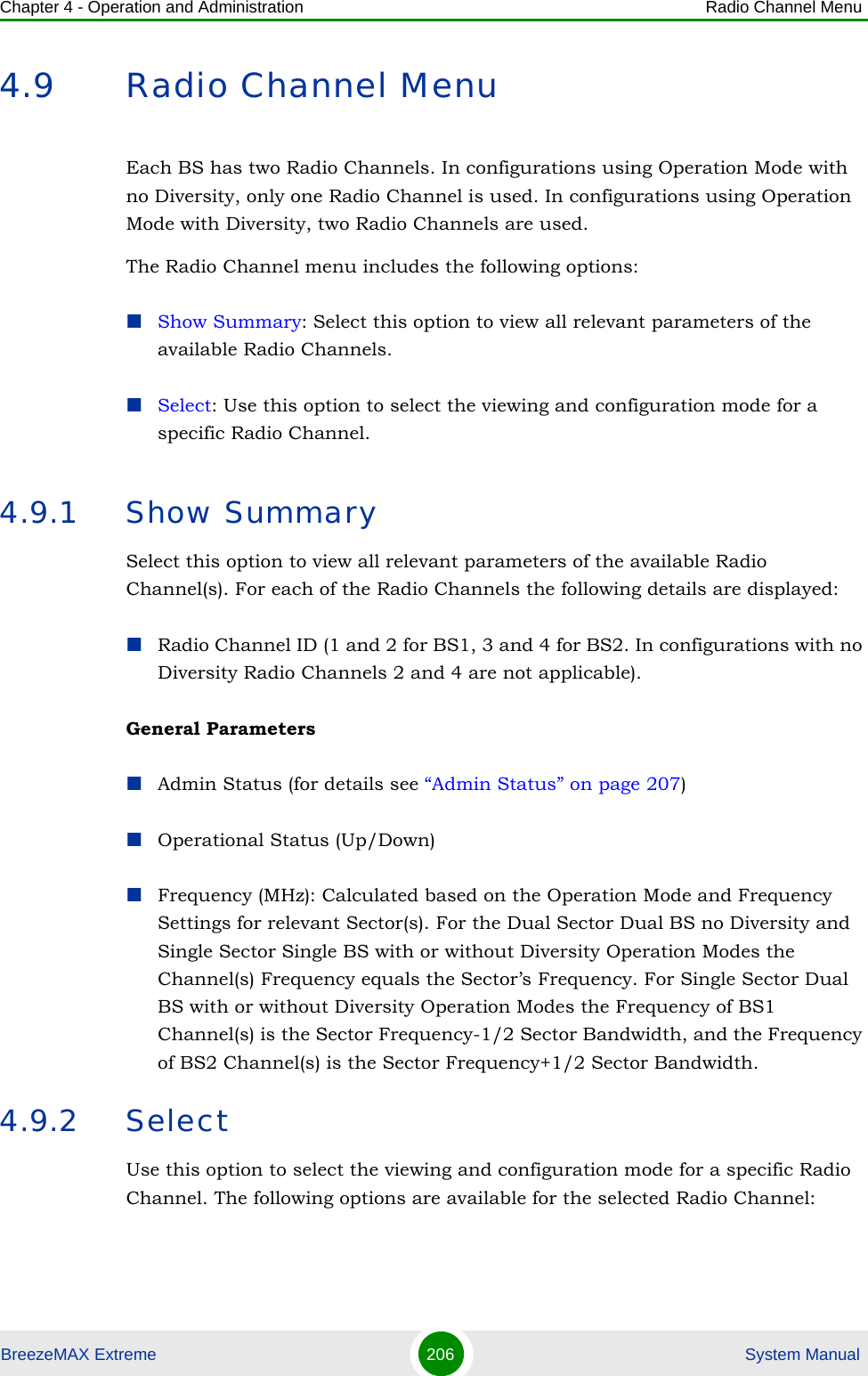 Chapter 4 - Operation and Administration Radio Channel MenuBreezeMAX Extreme 206  System Manual4.9 Radio Channel MenuEach BS has two Radio Channels. In configurations using Operation Mode with no Diversity, only one Radio Channel is used. In configurations using Operation Mode with Diversity, two Radio Channels are used.The Radio Channel menu includes the following options:Show Summary: Select this option to view all relevant parameters of the available Radio Channels.Select: Use this option to select the viewing and configuration mode for a specific Radio Channel.4.9.1 Show SummarySelect this option to view all relevant parameters of the available Radio Channel(s). For each of the Radio Channels the following details are displayed:Radio Channel ID (1 and 2 for BS1, 3 and 4 for BS2. In configurations with no Diversity Radio Channels 2 and 4 are not applicable).General ParametersAdmin Status (for details see “Admin Status” on page 207)Operational Status (Up/Down)Frequency (MHz): Calculated based on the Operation Mode and Frequency Settings for relevant Sector(s). For the Dual Sector Dual BS no Diversity and Single Sector Single BS with or without Diversity Operation Modes the Channel(s) Frequency equals the Sector’s Frequency. For Single Sector Dual BS with or without Diversity Operation Modes the Frequency of BS1 Channel(s) is the Sector Frequency-1/2 Sector Bandwidth, and the Frequency of BS2 Channel(s) is the Sector Frequency+1/2 Sector Bandwidth.4.9.2 SelectUse this option to select the viewing and configuration mode for a specific Radio Channel. The following options are available for the selected Radio Channel: