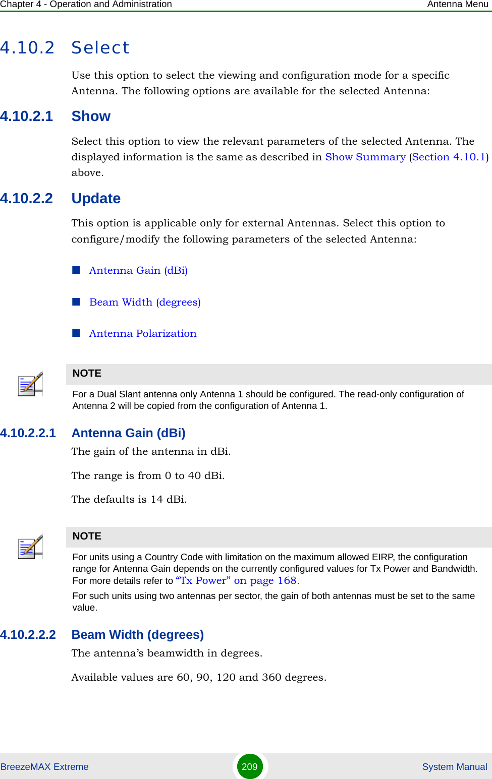 Chapter 4 - Operation and Administration Antenna MenuBreezeMAX Extreme 209  System Manual4.10.2 SelectUse this option to select the viewing and configuration mode for a specific Antenna. The following options are available for the selected Antenna:4.10.2.1 ShowSelect this option to view the relevant parameters of the selected Antenna. The displayed information is the same as described in Show Summary (Section 4.10.1) above.4.10.2.2 UpdateThis option is applicable only for external Antennas. Select this option to configure/modify the following parameters of the selected Antenna:Antenna Gain (dBi)Beam Width (degrees)Antenna Polarization4.10.2.2.1 Antenna Gain (dBi)The gain of the antenna in dBi.The range is from 0 to 40 dBi.The defaults is 14 dBi.4.10.2.2.2 Beam Width (degrees)The antenna’s beamwidth in degrees.Available values are 60, 90, 120 and 360 degrees.NOTEFor a Dual Slant antenna only Antenna 1 should be configured. The read-only configuration of Antenna 2 will be copied from the configuration of Antenna 1.NOTEFor units using a Country Code with limitation on the maximum allowed EIRP, the configuration range for Antenna Gain depends on the currently configured values for Tx Power and Bandwidth. For more details refer to “Tx Power” on page 168.For such units using two antennas per sector, the gain of both antennas must be set to the same value.