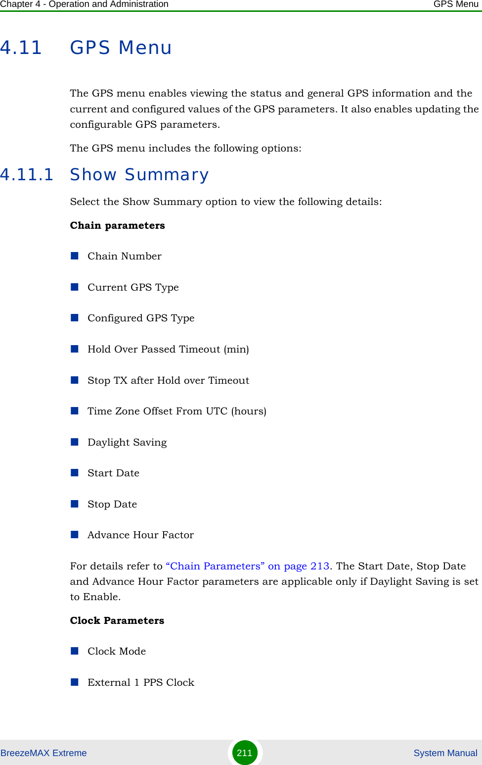 Chapter 4 - Operation and Administration GPS MenuBreezeMAX Extreme 211  System Manual4.11 GPS MenuThe GPS menu enables viewing the status and general GPS information and the current and configured values of the GPS parameters. It also enables updating the configurable GPS parameters.The GPS menu includes the following options:4.11.1 Show SummarySelect the Show Summary option to view the following details:Chain parametersChain NumberCurrent GPS TypeConfigured GPS TypeHold Over Passed Timeout (min)Stop TX after Hold over TimeoutTime Zone Offset From UTC (hours)Daylight SavingStart DateStop DateAdvance Hour FactorFor details refer to “Chain Parameters” on page 213. The Start Date, Stop Date and Advance Hour Factor parameters are applicable only if Daylight Saving is set to Enable.Clock ParametersClock ModeExternal 1 PPS Clock