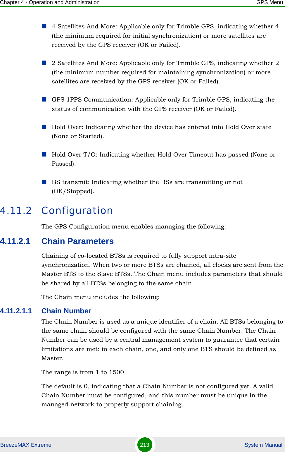 Chapter 4 - Operation and Administration GPS MenuBreezeMAX Extreme 213  System Manual4 Satellites And More: Applicable only for Trimble GPS, indicating whether 4 (the minimum required for initial synchronization) or more satellites are received by the GPS receiver (OK or Failed). 2 Satellites And More: Applicable only for Trimble GPS, indicating whether 2 (the minimum number required for maintaining synchronization) or more satellites are received by the GPS receiver (OK or Failed).GPS 1PPS Communication: Applicable only for Trimble GPS, indicating the status of communication with the GPS receiver (OK or Failed).Hold Over: Indicating whether the device has entered into Hold Over state (None or Started).Hold Over T/O: Indicating whether Hold Over Timeout has passed (None or Passed).BS transmit: Indicating whether the BSs are transmitting or not (OK/Stopped).4.11.2 ConfigurationThe GPS Configuration menu enables managing the following:4.11.2.1 Chain ParametersChaining of co-located BTSs is required to fully support intra-site synchronization. When two or more BTSs are chained, all clocks are sent from the Master BTS to the Slave BTSs. The Chain menu includes parameters that should be shared by all BTSs belonging to the same chain.The Chain menu includes the following:4.11.2.1.1 Chain NumberThe Chain Number is used as a unique identifier of a chain. All BTSs belonging to the same chain should be configured with the same Chain Number. The Chain Number can be used by a central management system to guarantee that certain limitations are met: in each chain, one, and only one BTS should be defined as Master.The range is from 1 to 1500.The default is 0, indicating that a Chain Number is not configured yet. A valid Chain Number must be configured, and this number must be unique in the managed network to properly support chaining.