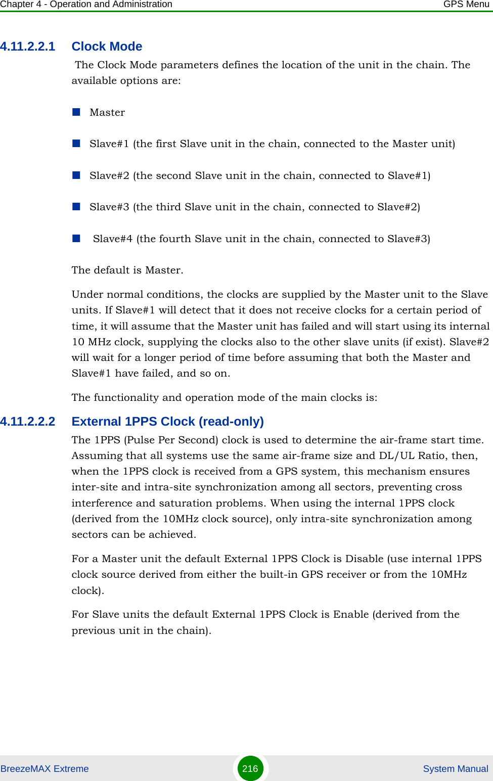 Chapter 4 - Operation and Administration GPS MenuBreezeMAX Extreme 216  System Manual4.11.2.2.1 Clock Mode The Clock Mode parameters defines the location of the unit in the chain. The available options are:MasterSlave#1 (the first Slave unit in the chain, connected to the Master unit)Slave#2 (the second Slave unit in the chain, connected to Slave#1)Slave#3 (the third Slave unit in the chain, connected to Slave#2) Slave#4 (the fourth Slave unit in the chain, connected to Slave#3)The default is Master.Under normal conditions, the clocks are supplied by the Master unit to the Slave units. If Slave#1 will detect that it does not receive clocks for a certain period of time, it will assume that the Master unit has failed and will start using its internal 10 MHz clock, supplying the clocks also to the other slave units (if exist). Slave#2 will wait for a longer period of time before assuming that both the Master and Slave#1 have failed, and so on.The functionality and operation mode of the main clocks is:4.11.2.2.2 External 1PPS Clock (read-only)The 1PPS (Pulse Per Second) clock is used to determine the air-frame start time. Assuming that all systems use the same air-frame size and DL/UL Ratio, then, when the 1PPS clock is received from a GPS system, this mechanism ensures inter-site and intra-site synchronization among all sectors, preventing cross interference and saturation problems. When using the internal 1PPS clock (derived from the 10MHz clock source), only intra-site synchronization among sectors can be achieved.For a Master unit the default External 1PPS Clock is Disable (use internal 1PPS clock source derived from either the built-in GPS receiver or from the 10MHz clock).For Slave units the default External 1PPS Clock is Enable (derived from the previous unit in the chain).