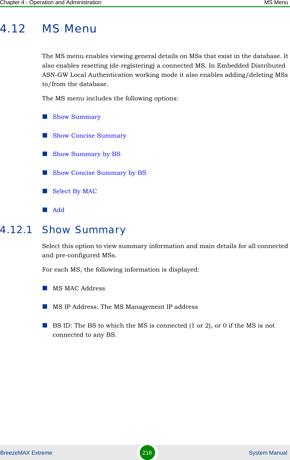 Chapter 4 - Operation and Administration MS MenuBreezeMAX Extreme 218  System Manual4.12 MS MenuThe MS menu enables viewing general details on MSs that exist in the database. It also enables resetting (de-registering) a connected MS. In Embedded Distributed ASN-GW Local Authentication working mode it also enables adding/deleting MSs to/from the database.The MS menu includes the following options:Show SummaryShow Concise SummaryShow Summary by BSShow Concise Summary by BSSelect By MACAdd4.12.1 Show SummarySelect this option to view summary information and main details for all connected and pre-configured MSs. For each MS, the following information is displayed:MS MAC AddressMS IP Address: The MS Management IP addressBS ID: The BS to which the MS is connected (1 or 2), or 0 if the MS is not connected to any BS.