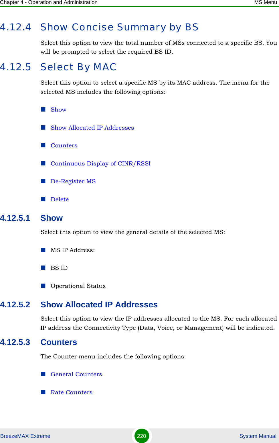 Chapter 4 - Operation and Administration MS MenuBreezeMAX Extreme 220  System Manual4.12.4 Show Concise Summary by BSSelect this option to view the total number of MSs connected to a specific BS. You will be prompted to select the required BS ID.4.12.5 Select By MACSelect this option to select a specific MS by its MAC address. The menu for the selected MS includes the following options:ShowShow Allocated IP AddressesCountersContinuous Display of CINR/RSSIDe-Register MSDelete4.12.5.1 ShowSelect this option to view the general details of the selected MS: MS IP Address:BS IDOperational Status 4.12.5.2 Show Allocated IP AddressesSelect this option to view the IP addresses allocated to the MS. For each allocated IP address the Connectivity Type (Data, Voice, or Management) will be indicated.4.12.5.3 CountersThe Counter menu includes the following options:General CountersRate Counters