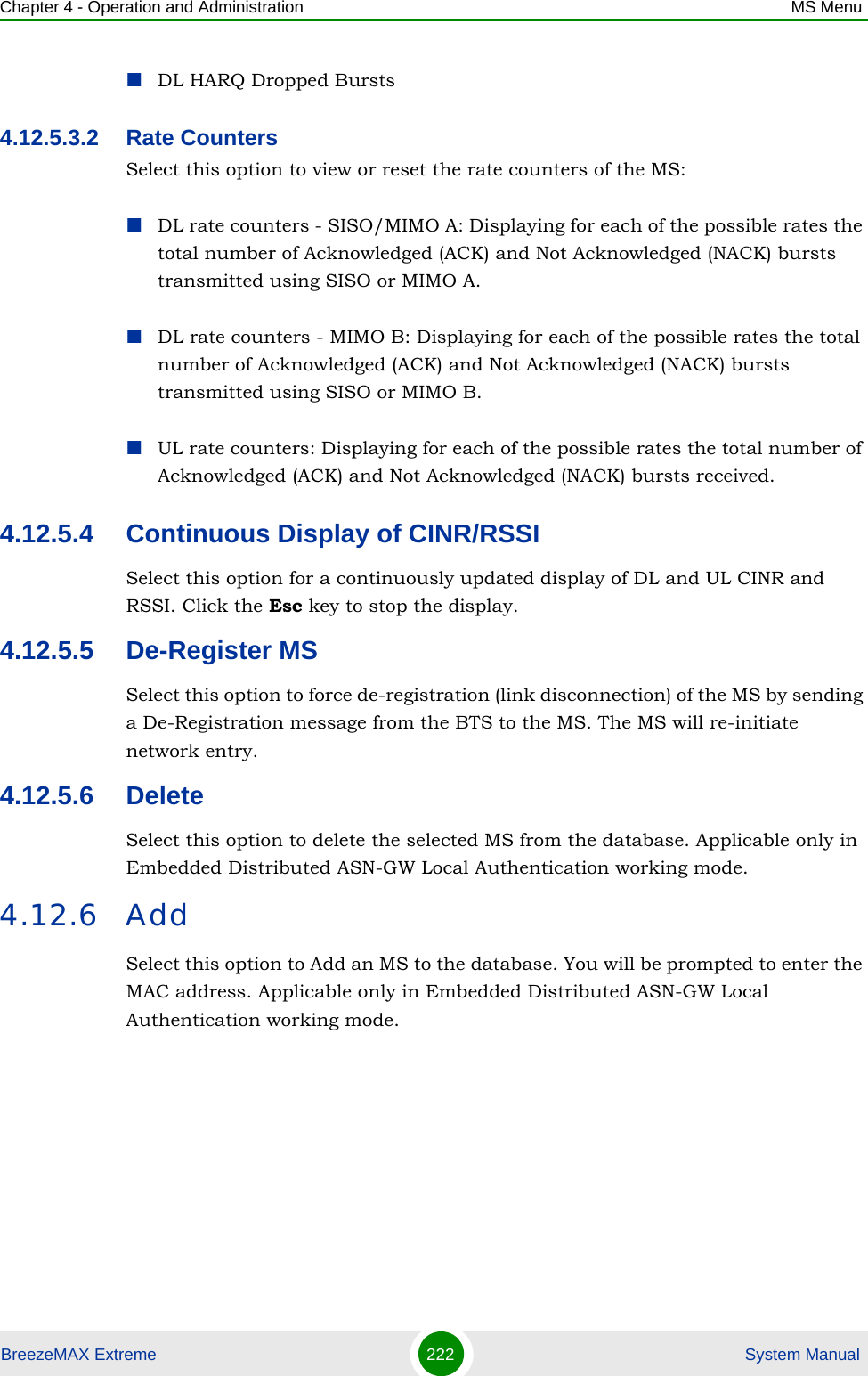 Chapter 4 - Operation and Administration MS MenuBreezeMAX Extreme 222  System ManualDL HARQ Dropped Bursts4.12.5.3.2 Rate CountersSelect this option to view or reset the rate counters of the MS:DL rate counters - SISO/MIMO A: Displaying for each of the possible rates the total number of Acknowledged (ACK) and Not Acknowledged (NACK) bursts transmitted using SISO or MIMO A.DL rate counters - MIMO B: Displaying for each of the possible rates the total number of Acknowledged (ACK) and Not Acknowledged (NACK) bursts transmitted using SISO or MIMO B.UL rate counters: Displaying for each of the possible rates the total number of Acknowledged (ACK) and Not Acknowledged (NACK) bursts received.4.12.5.4 Continuous Display of CINR/RSSISelect this option for a continuously updated display of DL and UL CINR and RSSI. Click the Esc key to stop the display.4.12.5.5 De-Register MSSelect this option to force de-registration (link disconnection) of the MS by sending a De-Registration message from the BTS to the MS. The MS will re-initiate network entry.4.12.5.6 DeleteSelect this option to delete the selected MS from the database. Applicable only in Embedded Distributed ASN-GW Local Authentication working mode.4.12.6 AddSelect this option to Add an MS to the database. You will be prompted to enter the MAC address. Applicable only in Embedded Distributed ASN-GW Local Authentication working mode.