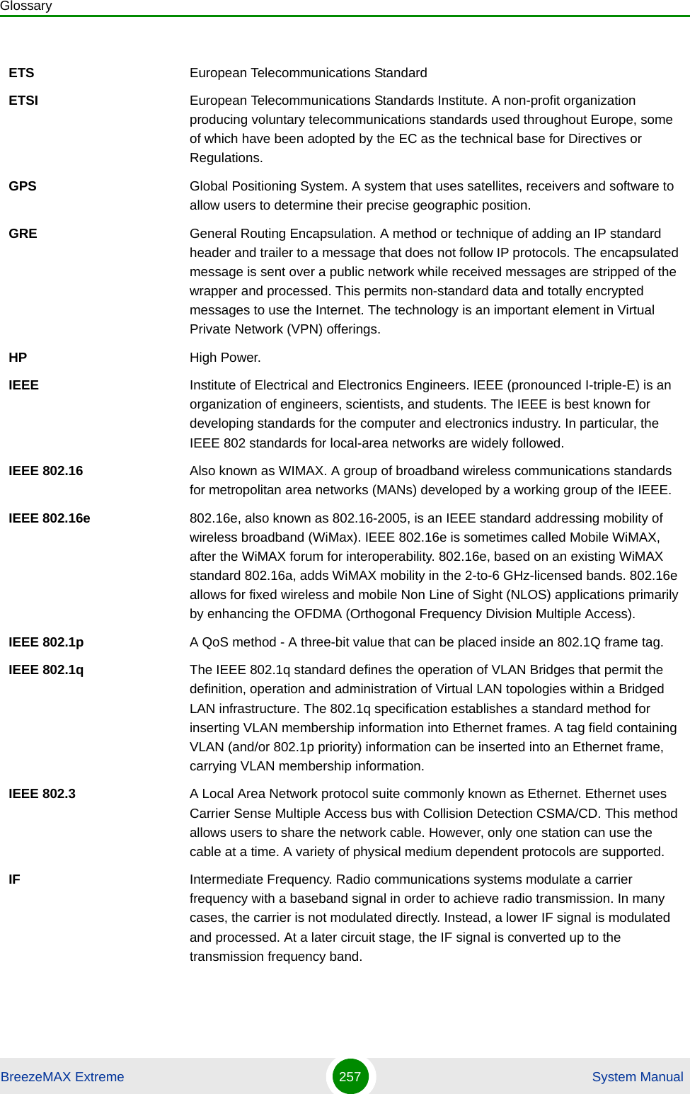 GlossaryBreezeMAX Extreme 257  System ManualETS European Telecommunications StandardETSI European Telecommunications Standards Institute. A non-profit organization producing voluntary telecommunications standards used throughout Europe, some of which have been adopted by the EC as the technical base for Directives or Regulations. GPS Global Positioning System. A system that uses satellites, receivers and software to allow users to determine their precise geographic position.GRE General Routing Encapsulation. A method or technique of adding an IP standard header and trailer to a message that does not follow IP protocols. The encapsulated message is sent over a public network while received messages are stripped of the wrapper and processed. This permits non-standard data and totally encrypted messages to use the Internet. The technology is an important element in Virtual Private Network (VPN) offerings.HP High Power.IEEE Institute of Electrical and Electronics Engineers. IEEE (pronounced I-triple-E) is an organization of engineers, scientists, and students. The IEEE is best known for developing standards for the computer and electronics industry. In particular, the IEEE 802 standards for local-area networks are widely followed.IEEE 802.16 Also known as WIMAX. A group of broadband wireless communications standards for metropolitan area networks (MANs) developed by a working group of the IEEE.IEEE 802.16e 802.16e, also known as 802.16-2005, is an IEEE standard addressing mobility of wireless broadband (WiMax). IEEE 802.16e is sometimes called Mobile WiMAX, after the WiMAX forum for interoperability. 802.16e, based on an existing WiMAX standard 802.16a, adds WiMAX mobility in the 2-to-6 GHz-licensed bands. 802.16e allows for fixed wireless and mobile Non Line of Sight (NLOS) applications primarily by enhancing the OFDMA (Orthogonal Frequency Division Multiple Access).IEEE 802.1p A QoS method - A three-bit value that can be placed inside an 802.1Q frame tag. IEEE 802.1q The IEEE 802.1q standard defines the operation of VLAN Bridges that permit the definition, operation and administration of Virtual LAN topologies within a Bridged LAN infrastructure. The 802.1q specification establishes a standard method for inserting VLAN membership information into Ethernet frames. A tag field containing VLAN (and/or 802.1p priority) information can be inserted into an Ethernet frame, carrying VLAN membership information.IEEE 802.3 A Local Area Network protocol suite commonly known as Ethernet. Ethernet uses Carrier Sense Multiple Access bus with Collision Detection CSMA/CD. This method allows users to share the network cable. However, only one station can use the cable at a time. A variety of physical medium dependent protocols are supported.IF Intermediate Frequency. Radio communications systems modulate a carrier frequency with a baseband signal in order to achieve radio transmission. In many cases, the carrier is not modulated directly. Instead, a lower IF signal is modulated and processed. At a later circuit stage, the IF signal is converted up to the transmission frequency band.