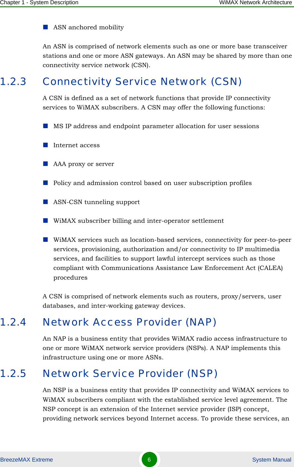 Chapter 1 - System Description WiMAX Network ArchitectureBreezeMAX Extreme 6 System ManualASN anchored mobilityAn ASN is comprised of network elements such as one or more base transceiver stations and one or more ASN gateways. An ASN may be shared by more than one connectivity service network (CSN).1.2.3 Connectivity Service Network (CSN)A CSN is defined as a set of network functions that provide IP connectivity services to WiMAX subscribers. A CSN may offer the following functions:MS IP address and endpoint parameter allocation for user sessionsInternet accessAAA proxy or serverPolicy and admission control based on user subscription profilesASN-CSN tunneling supportWiMAX subscriber billing and inter-operator settlementWiMAX services such as location-based services, connectivity for peer-to-peer services, provisioning, authorization and/or connectivity to IP multimedia services, and facilities to support lawful intercept services such as those compliant with Communications Assistance Law Enforcement Act (CALEA) proceduresA CSN is comprised of network elements such as routers, proxy/servers, user databases, and inter-working gateway devices.1.2.4 Network Access Provider (NAP)An NAP is a business entity that provides WiMAX radio access infrastructure to one or more WiMAX network service providers (NSPs). A NAP implements this infrastructure using one or more ASNs.1.2.5 Network Service Provider (NSP)An NSP is a business entity that provides IP connectivity and WiMAX services to WiMAX subscribers compliant with the established service level agreement. The NSP concept is an extension of the Internet service provider (ISP) concept, providing network services beyond Internet access. To provide these services, an 