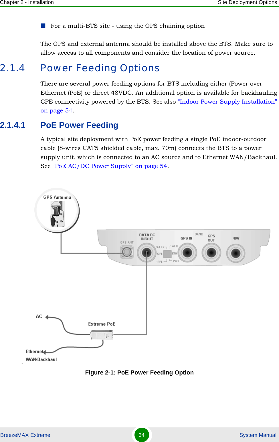 Chapter 2 - Installation Site Deployment OptionsBreezeMAX Extreme 34  System ManualFor a multi-BTS site - using the GPS chaining optionThe GPS and external antenna should be installed above the BTS. Make sure to allow access to all components and consider the location of power source.2.1.4 Power Feeding OptionsThere are several power feeding options for BTS including either (Power over Ethernet (PoE) or direct 48VDC. An additional option is available for backhauling CPE connectivity powered by the BTS. See also “Indoor Power Supply Installation” on page 54.2.1.4.1 PoE Power FeedingA typical site deployment with PoE power feeding a single PoE indoor-outdoor cable (8-wires CAT5 shielded cable, max. 70m) connects the BTS to a power supply unit, which is connected to an AC source and to Ethernet WAN/Backhaul. See “PoE AC/DC Power Supply” on page 54.Figure 2-1: PoE Power Feeding Option