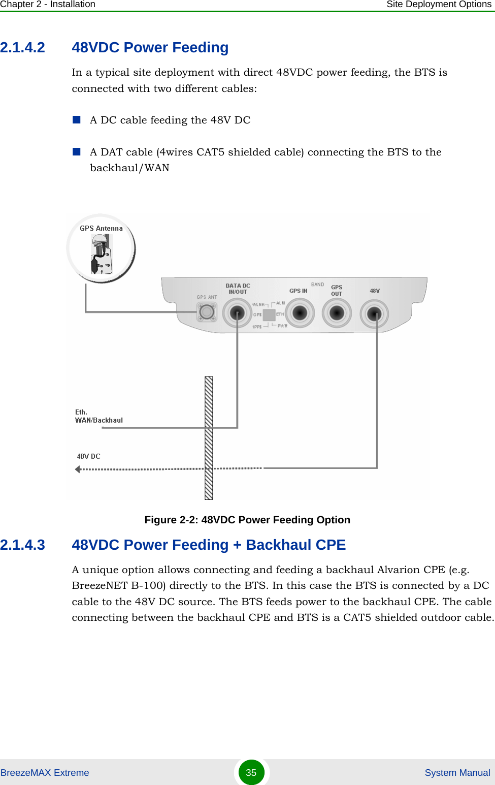 Chapter 2 - Installation Site Deployment OptionsBreezeMAX Extreme 35  System Manual2.1.4.2 48VDC Power FeedingIn a typical site deployment with direct 48VDC power feeding, the BTS is connected with two different cables:A DC cable feeding the 48V DCA DAT cable (4wires CAT5 shielded cable) connecting the BTS to the backhaul/WAN2.1.4.3 48VDC Power Feeding + Backhaul CPEA unique option allows connecting and feeding a backhaul Alvarion CPE (e.g. BreezeNET B-100) directly to the BTS. In this case the BTS is connected by a DC cable to the 48V DC source. The BTS feeds power to the backhaul CPE. The cable connecting between the backhaul CPE and BTS is a CAT5 shielded outdoor cable.Figure 2-2: 48VDC Power Feeding Option