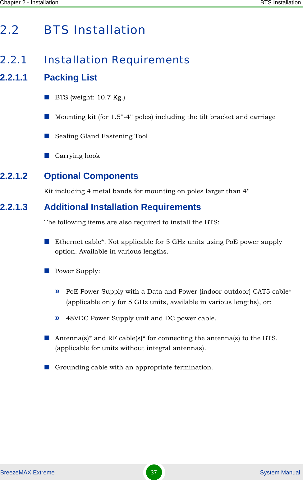 Chapter 2 - Installation BTS InstallationBreezeMAX Extreme 37  System Manual2.2 BTS Installation2.2.1 Installation Requirements2.2.1.1 Packing ListBTS (weight: 10.7 Kg.)Mounting kit (for 1.5&apos;&apos;-4&apos;&apos; poles) including the tilt bracket and carriage Sealing Gland Fastening ToolCarrying hook 2.2.1.2 Optional ComponentsKit including 4 metal bands for mounting on poles larger than 4&apos;&apos;2.2.1.3 Additional Installation RequirementsThe following items are also required to install the BTS:Ethernet cable*. Not applicable for 5 GHz units using PoE power supply option. Available in various lengths.Power Supply:»PoE Power Supply with a Data and Power (indoor-outdoor) CAT5 cable* (applicable only for 5 GHz units, available in various lengths), or:»48VDC Power Supply unit and DC power cable.Antenna(s)* and RF cable(s)* for connecting the antenna(s) to the BTS. (applicable for units without integral antennas).Grounding cable with an appropriate termination.