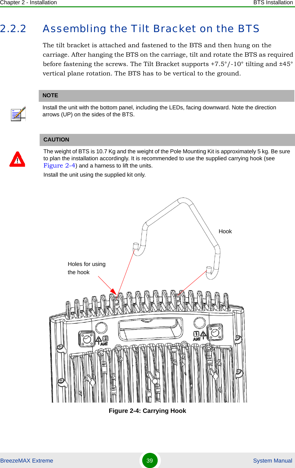 Chapter 2 - Installation BTS InstallationBreezeMAX Extreme 39  System Manual2.2.2 Assembling the Tilt Bracket on the BTSThe tilt bracket is attached and fastened to the BTS and then hung on the carriage. After hanging the BTS on the carriage, tilt and rotate the BTS as required before fastening the screws. The Tilt Bracket supports +7.5°/-10° tilting and ±45° vertical plane rotation. The BTS has to be vertical to the ground.NOTEInstall the unit with the bottom panel, including the LEDs, facing downward. Note the direction arrows (UP) on the sides of the BTS.CAUTIONThe weight of BTS is 10.7 Kg and the weight of the Pole Mounting Kit is approximately 5 kg. Be sure to plan the installation accordingly. It is recommended to use the supplied carrying hook (see Figure 2-4) and a harness to lift the units.Install the unit using the supplied kit only. Figure 2-4: Carrying HookHookHoles for using the hook