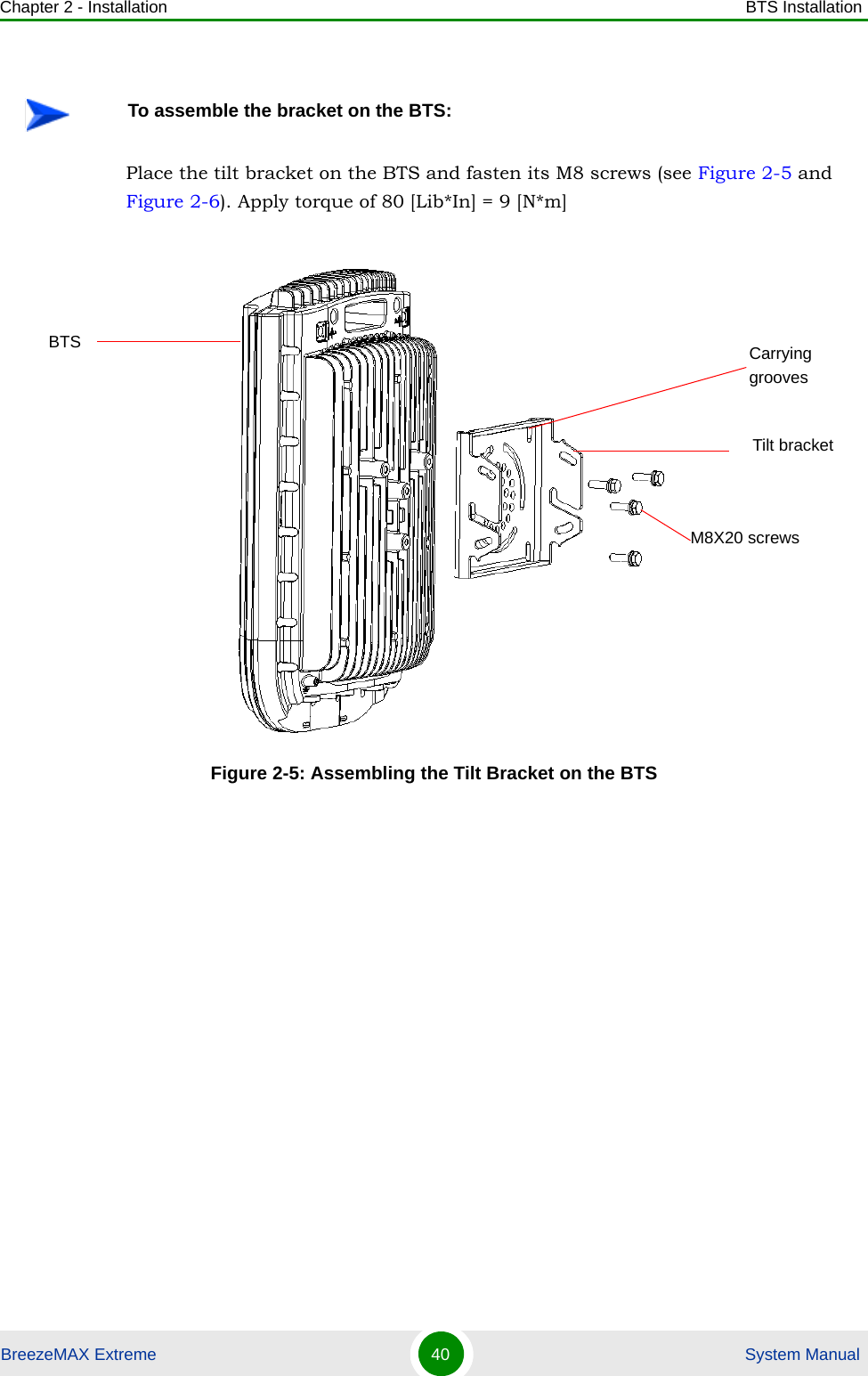 Chapter 2 - Installation BTS InstallationBreezeMAX Extreme 40  System ManualPlace the tilt bracket on the BTS and fasten its M8 screws (see Figure 2-5 and Figure 2-6). Apply torque of 80 [Lib*In] = 9 [N*m]To assemble the bracket on the BTS:Figure 2-5: Assembling the Tilt Bracket on the BTSTilt bracketBTSM8X20 screwsCarrying grooves