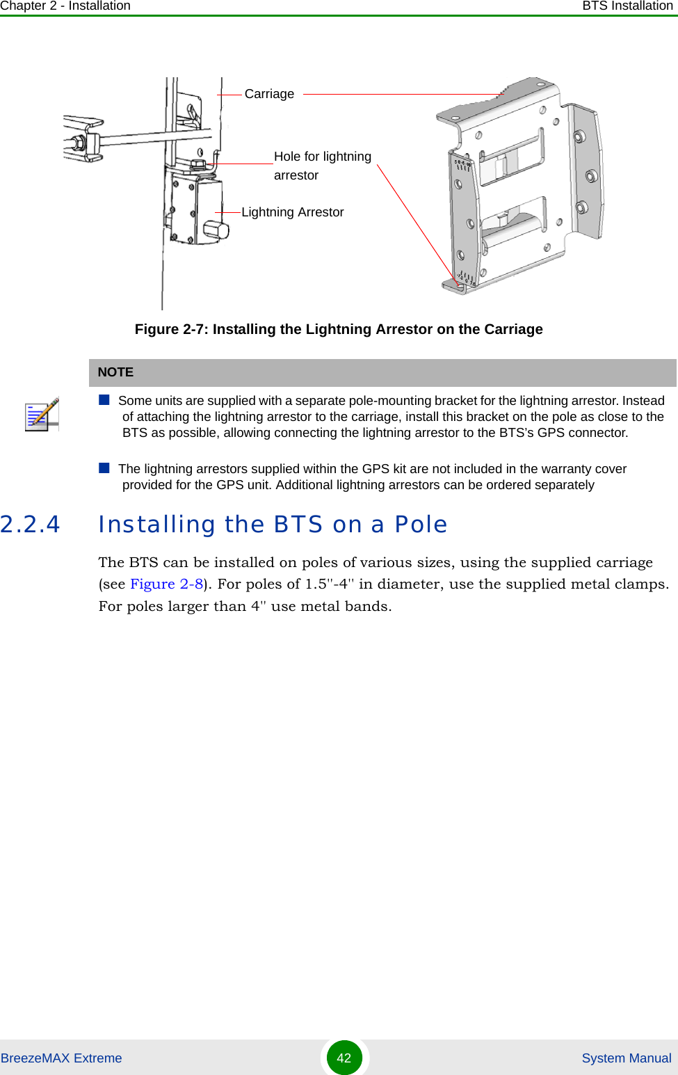 Chapter 2 - Installation BTS InstallationBreezeMAX Extreme 42  System Manual2.2.4 Installing the BTS on a PoleThe BTS can be installed on poles of various sizes, using the supplied carriage (see Figure 2-8). For poles of 1.5&apos;&apos;-4&apos;&apos; in diameter, use the supplied metal clamps. For poles larger than 4&apos;&apos; use metal bands.Figure 2-7: Installing the Lightning Arrestor on the CarriageNOTESome units are supplied with a separate pole-mounting bracket for the lightning arrestor. Instead of attaching the lightning arrestor to the carriage, install this bracket on the pole as close to the BTS as possible, allowing connecting the lightning arrestor to the BTS’s GPS connector.The lightning arrestors supplied within the GPS kit are not included in the warranty cover provided for the GPS unit. Additional lightning arrestors can be ordered separatelyLightning ArrestorCarriageHole for lightning arrestor