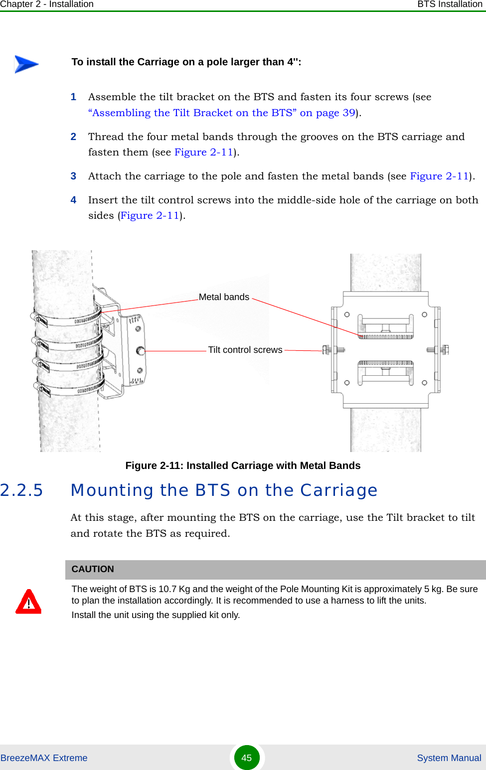 Chapter 2 - Installation BTS InstallationBreezeMAX Extreme 45  System Manual1Assemble the tilt bracket on the BTS and fasten its four screws (see “Assembling the Tilt Bracket on the BTS” on page 39).2Thread the four metal bands through the grooves on the BTS carriage and fasten them (see Figure 2-11).3Attach the carriage to the pole and fasten the metal bands (see Figure 2-11).4Insert the tilt control screws into the middle-side hole of the carriage on both sides (Figure 2-11).2.2.5 Mounting the BTS on the CarriageAt this stage, after mounting the BTS on the carriage, use the Tilt bracket to tilt and rotate the BTS as required.To install the Carriage on a pole larger than 4&apos;&apos;:Figure 2-11: Installed Carriage with Metal BandsCAUTIONThe weight of BTS is 10.7 Kg and the weight of the Pole Mounting Kit is approximately 5 kg. Be sure to plan the installation accordingly. It is recommended to use a harness to lift the units.Install the unit using the supplied kit only. Tilt control screwsMetal bands