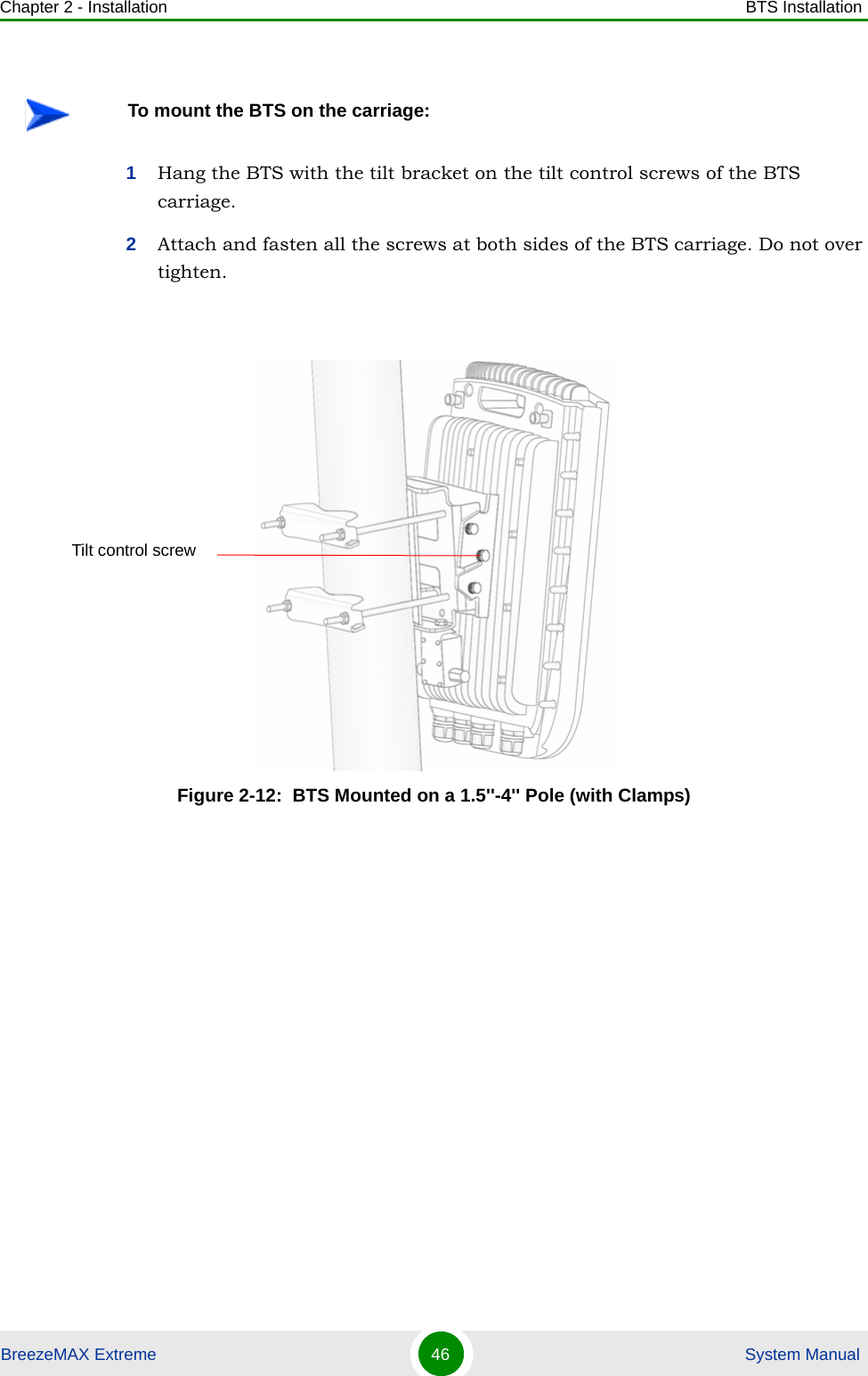 Chapter 2 - Installation BTS InstallationBreezeMAX Extreme 46  System Manual1Hang the BTS with the tilt bracket on the tilt control screws of the BTS carriage.2Attach and fasten all the screws at both sides of the BTS carriage. Do not over tighten.To mount the BTS on the carriage:Figure 2-12:  BTS Mounted on a 1.5&apos;&apos;-4&apos;&apos; Pole (with Clamps)Tilt control screw