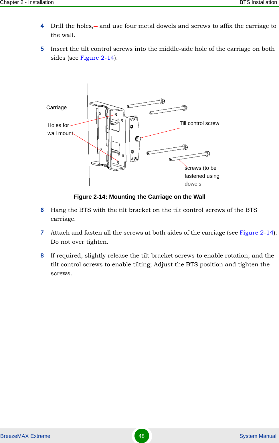 Chapter 2 - Installation BTS InstallationBreezeMAX Extreme 48  System Manual4Drill the holes,   and use four metal dowels and screws to affix the carriage to the wall.5Insert the tilt control screws into the middle-side hole of the carriage on both sides (see Figure 2-14).6Hang the BTS with the tilt bracket on the tilt control screws of the BTS carriage.7Attach and fasten all the screws at both sides of the carriage (see Figure 2-14). Do not over tighten.8If required, slightly release the tilt bracket screws to enable rotation, and the tilt control screws to enable tilting; Adjust the BTS position and tighten the screws.Figure 2-14: Mounting the Carriage on the WallCarriageTill control screwHoles for wall mountscrews (to be fastened using dowels