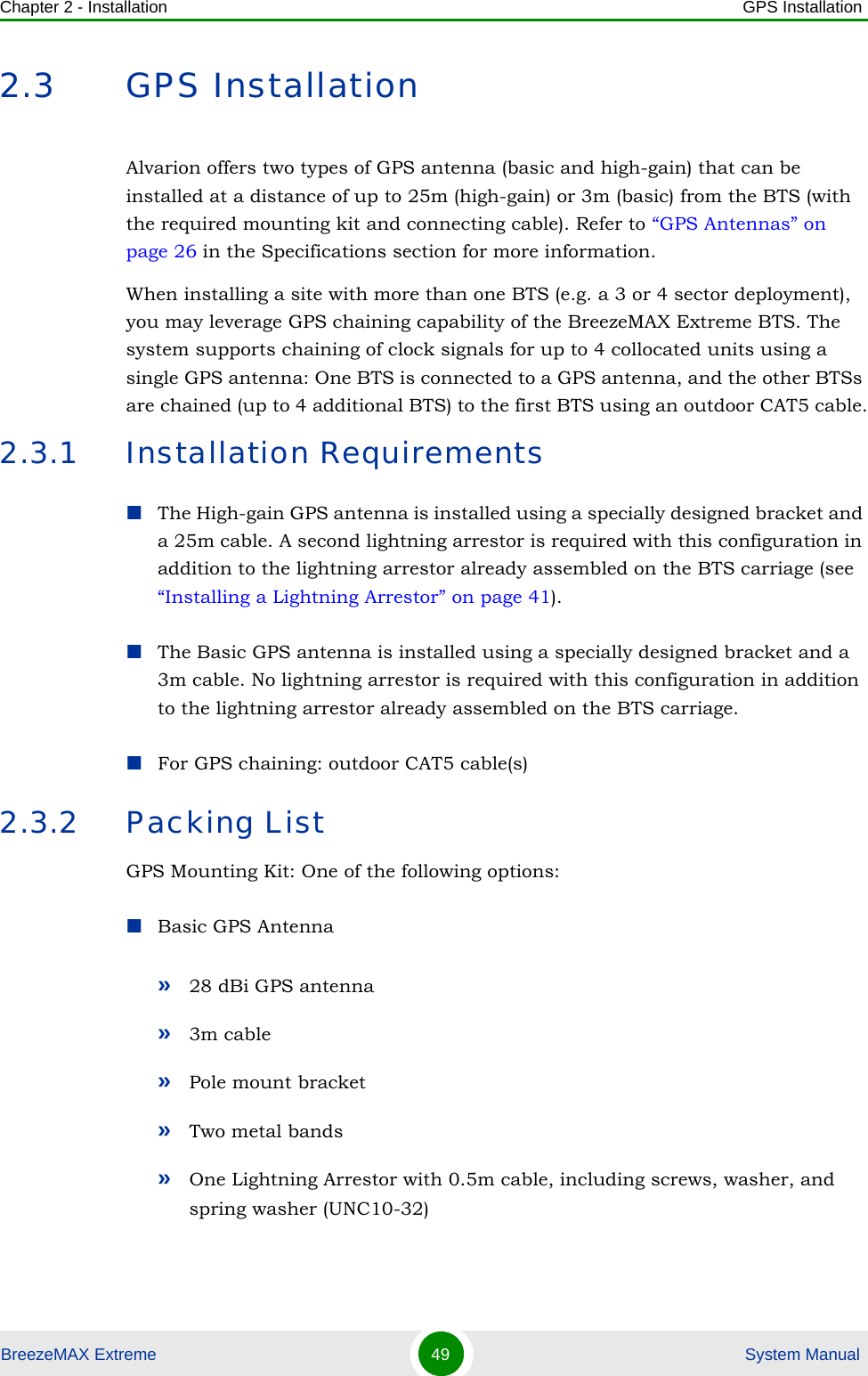 Chapter 2 - Installation GPS InstallationBreezeMAX Extreme 49  System Manual2.3 GPS InstallationAlvarion offers two types of GPS antenna (basic and high-gain) that can be installed at a distance of up to 25m (high-gain) or 3m (basic) from the BTS (with the required mounting kit and connecting cable). Refer to “GPS Antennas” on page 26 in the Specifications section for more information.When installing a site with more than one BTS (e.g. a 3 or 4 sector deployment), you may leverage GPS chaining capability of the BreezeMAX Extreme BTS. The system supports chaining of clock signals for up to 4 collocated units using a single GPS antenna: One BTS is connected to a GPS antenna, and the other BTSs are chained (up to 4 additional BTS) to the first BTS using an outdoor CAT5 cable.2.3.1 Installation RequirementsThe High-gain GPS antenna is installed using a specially designed bracket and a 25m cable. A second lightning arrestor is required with this configuration in addition to the lightning arrestor already assembled on the BTS carriage (see “Installing a Lightning Arrestor” on page 41). The Basic GPS antenna is installed using a specially designed bracket and a 3m cable. No lightning arrestor is required with this configuration in addition to the lightning arrestor already assembled on the BTS carriage. For GPS chaining: outdoor CAT5 cable(s)2.3.2 Packing ListGPS Mounting Kit: One of the following options:Basic GPS Antenna»28 dBi GPS antenna»3m cable»Pole mount bracket»Two metal bands»One Lightning Arrestor with 0.5m cable, including screws, washer, and spring washer (UNC10-32) 