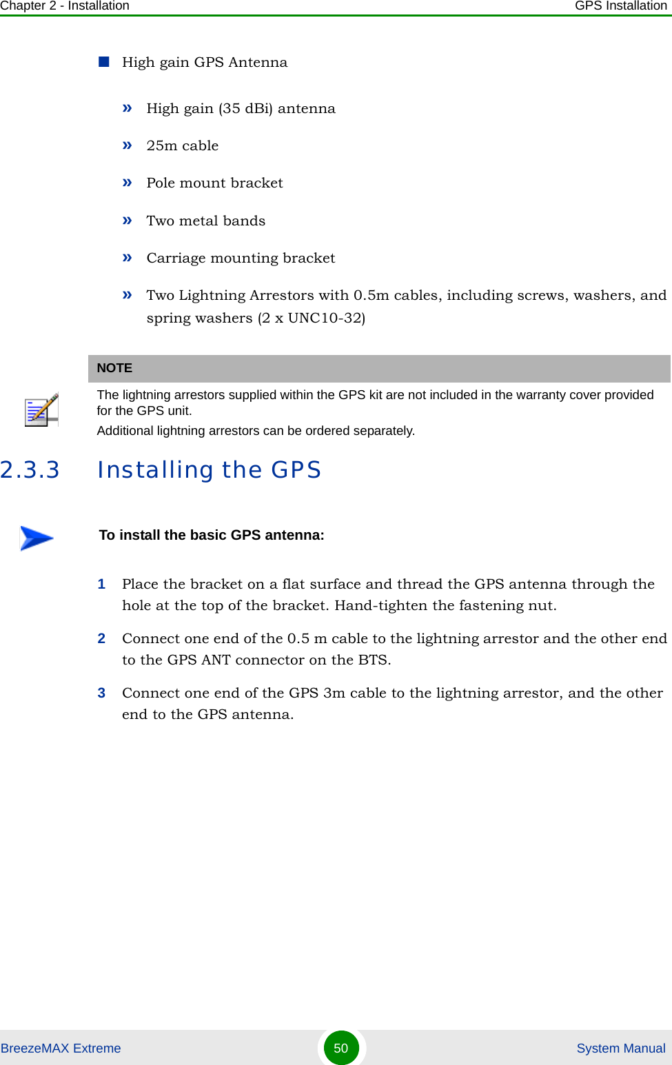 Chapter 2 - Installation GPS InstallationBreezeMAX Extreme 50  System ManualHigh gain GPS Antenna»High gain (35 dBi) antenna»25m cable»Pole mount bracket »Two metal bands »Carriage mounting bracket»Two Lightning Arrestors with 0.5m cables, including screws, washers, and spring washers (2 x UNC10-32)2.3.3 Installing the GPS1Place the bracket on a flat surface and thread the GPS antenna through the hole at the top of the bracket. Hand-tighten the fastening nut.2Connect one end of the 0.5 m cable to the lightning arrestor and the other end to the GPS ANT connector on the BTS.3Connect one end of the GPS 3m cable to the lightning arrestor, and the other end to the GPS antenna.NOTEThe lightning arrestors supplied within the GPS kit are not included in the warranty cover provided for the GPS unit.Additional lightning arrestors can be ordered separately.To install the basic GPS antenna: