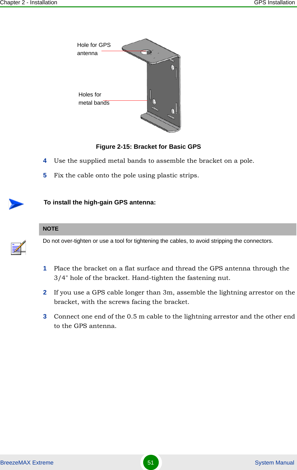 Chapter 2 - Installation GPS InstallationBreezeMAX Extreme 51  System Manual4Use the supplied metal bands to assemble the bracket on a pole.5Fix the cable onto the pole using plastic strips. 1Place the bracket on a flat surface and thread the GPS antenna through the 3/4&quot; hole of the bracket. Hand-tighten the fastening nut.2If you use a GPS cable longer than 3m, assemble the lightning arrestor on the bracket, with the screws facing the bracket.3Connect one end of the 0.5 m cable to the lightning arrestor and the other end to the GPS antenna.Figure 2-15: Bracket for Basic GPSTo install the high-gain GPS antenna:NOTEDo not over-tighten or use a tool for tightening the cables, to avoid stripping the connectors.Hole for GPS antennaHoles for metal bands