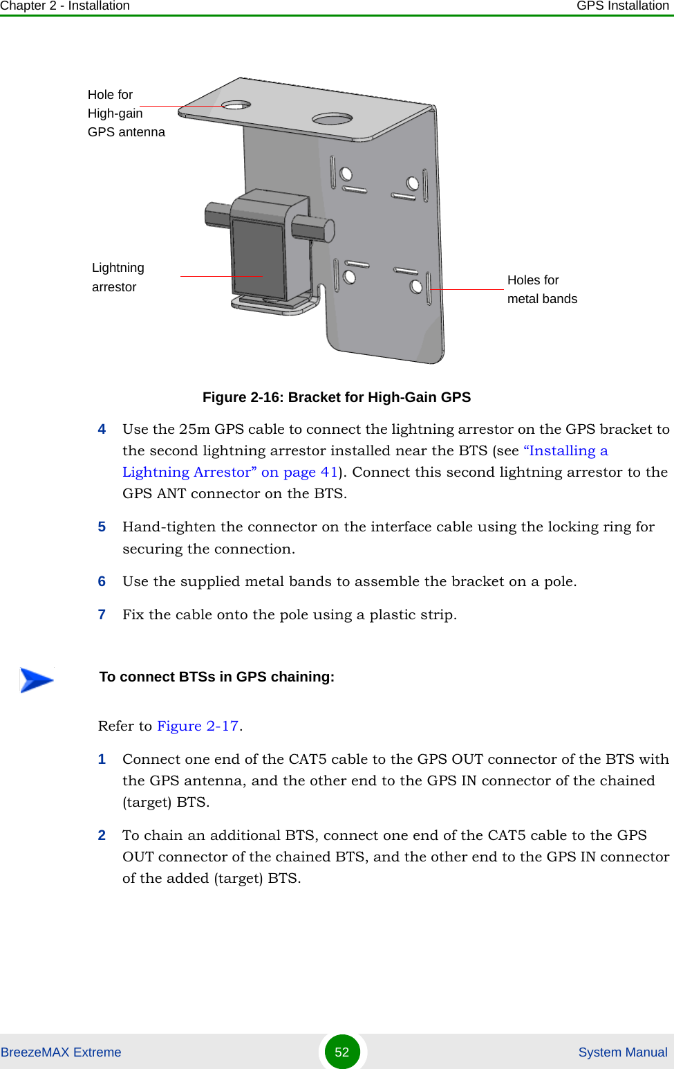 Chapter 2 - Installation GPS InstallationBreezeMAX Extreme 52  System Manual4Use the 25m GPS cable to connect the lightning arrestor on the GPS bracket to the second lightning arrestor installed near the BTS (see “Installing a Lightning Arrestor” on page 41). Connect this second lightning arrestor to the GPS ANT connector on the BTS. 5Hand-tighten the connector on the interface cable using the locking ring for securing the connection. 6Use the supplied metal bands to assemble the bracket on a pole.7Fix the cable onto the pole using a plastic strip.Refer to Figure 2-17.1Connect one end of the CAT5 cable to the GPS OUT connector of the BTS with the GPS antenna, and the other end to the GPS IN connector of the chained (target) BTS.2To chain an additional BTS, connect one end of the CAT5 cable to the GPS OUT connector of the chained BTS, and the other end to the GPS IN connector of the added (target) BTS. Figure 2-16: Bracket for High-Gain GPSTo connect BTSs in GPS chaining:Hole for High-gain GPS antennaLightning arrestor Holes for metal bands