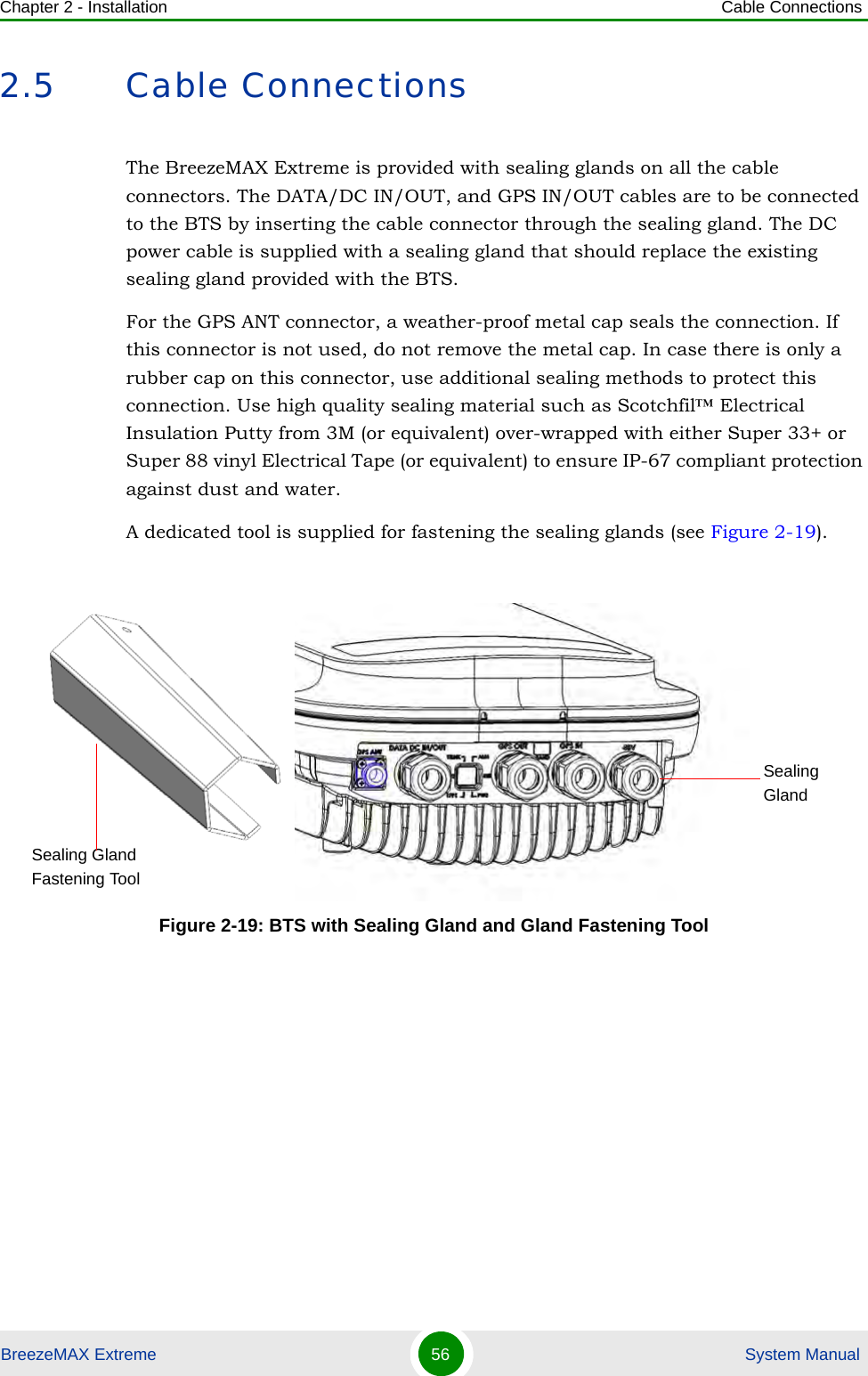 Chapter 2 - Installation Cable ConnectionsBreezeMAX Extreme 56  System Manual2.5 Cable ConnectionsThe BreezeMAX Extreme is provided with sealing glands on all the cable connectors. The DATA/DC IN/OUT, and GPS IN/OUT cables are to be connected to the BTS by inserting the cable connector through the sealing gland. The DC power cable is supplied with a sealing gland that should replace the existing sealing gland provided with the BTS. For the GPS ANT connector, a weather-proof metal cap seals the connection. If this connector is not used, do not remove the metal cap. In case there is only a rubber cap on this connector, use additional sealing methods to protect this connection. Use high quality sealing material such as Scotchfil™ Electrical Insulation Putty from 3M (or equivalent) over-wrapped with either Super 33+ or Super 88 vinyl Electrical Tape (or equivalent) to ensure IP-67 compliant protection against dust and water.A dedicated tool is supplied for fastening the sealing glands (see Figure 2-19).Figure 2-19: BTS with Sealing Gland and Gland Fastening Tool Sealing GlandSealing Gland Fastening Tool