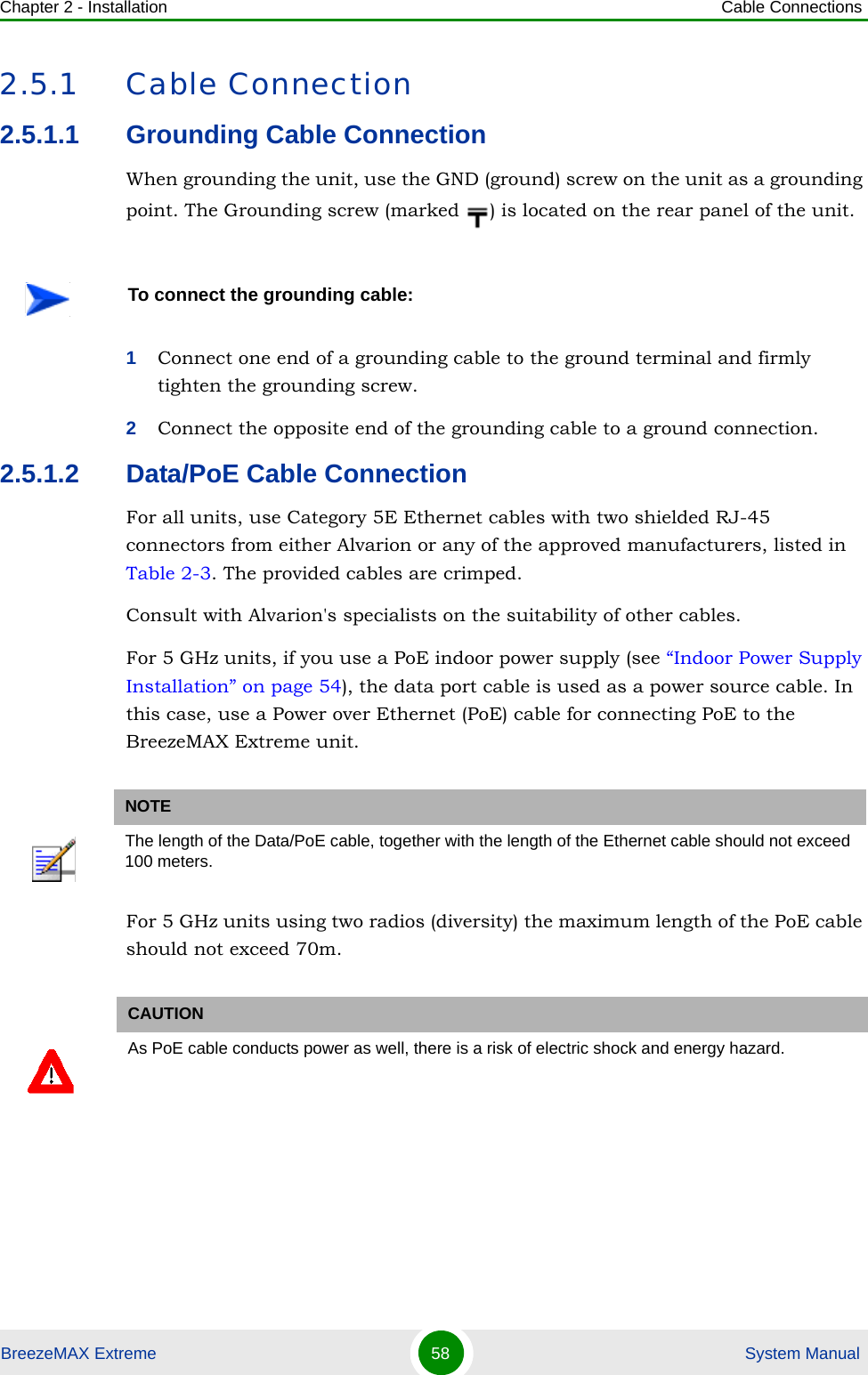 Chapter 2 - Installation Cable ConnectionsBreezeMAX Extreme 58  System Manual2.5.1 Cable Connection2.5.1.1 Grounding Cable ConnectionWhen grounding the unit, use the GND (ground) screw on the unit as a grounding point. The Grounding screw (marked  ) is located on the rear panel of the unit.1Connect one end of a grounding cable to the ground terminal and firmly tighten the grounding screw. 2Connect the opposite end of the grounding cable to a ground connection.2.5.1.2 Data/PoE Cable ConnectionFor all units, use Category 5E Ethernet cables with two shielded RJ-45 connectors from either Alvarion or any of the approved manufacturers, listed in Table 2-3. The provided cables are crimped.Consult with Alvarion&apos;s specialists on the suitability of other cables.For 5 GHz units, if you use a PoE indoor power supply (see “Indoor Power Supply Installation” on page 54), the data port cable is used as a power source cable. In this case, use a Power over Ethernet (PoE) cable for connecting PoE to the BreezeMAX Extreme unit.For 5 GHz units using two radios (diversity) the maximum length of the PoE cable should not exceed 70m.To connect the grounding cable:NOTEThe length of the Data/PoE cable, together with the length of the Ethernet cable should not exceed 100 meters.CAUTIONAs PoE cable conducts power as well, there is a risk of electric shock and energy hazard.