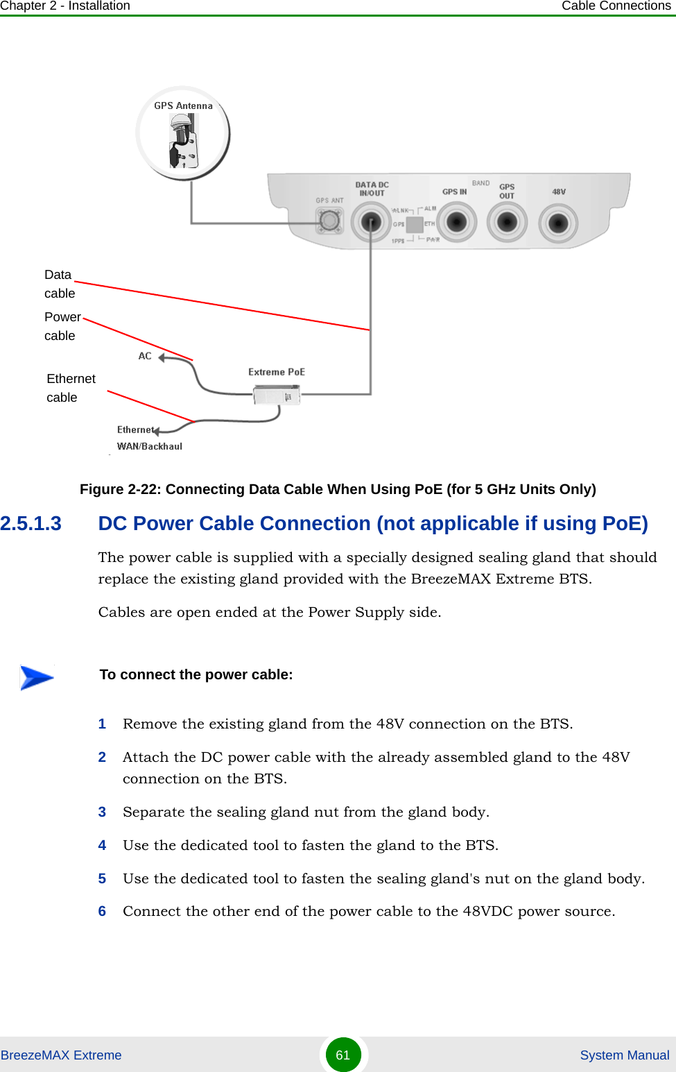 Chapter 2 - Installation Cable ConnectionsBreezeMAX Extreme 61  System Manual2.5.1.3 DC Power Cable Connection (not applicable if using PoE)The power cable is supplied with a specially designed sealing gland that should replace the existing gland provided with the BreezeMAX Extreme BTS.Cables are open ended at the Power Supply side.1Remove the existing gland from the 48V connection on the BTS.2Attach the DC power cable with the already assembled gland to the 48V connection on the BTS.3Separate the sealing gland nut from the gland body.4Use the dedicated tool to fasten the gland to the BTS.5Use the dedicated tool to fasten the sealing gland&apos;s nut on the gland body.6Connect the other end of the power cable to the 48VDC power source. Figure 2-22: Connecting Data Cable When Using PoE (for 5 GHz Units Only)To connect the power cable:Data cableEthernet cablePower cable