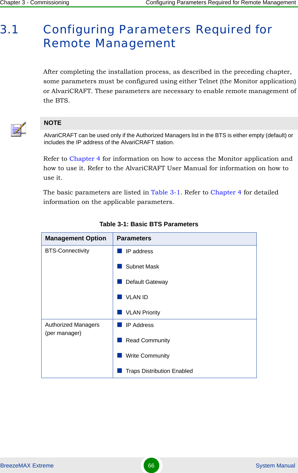 Chapter 3 - Commissioning Configuring Parameters Required for Remote ManagementBreezeMAX Extreme 66  System Manual3.1 Configuring Parameters Required for Remote ManagementAfter completing the installation process, as described in the preceding chapter, some parameters must be configured using either Telnet (the Monitor application) or AlvariCRAFT. These parameters are necessary to enable remote management of the BTS.Refer to Chapter 4 for information on how to access the Monitor application and how to use it. Refer to the AlvariCRAFT User Manual for information on how to use it.The basic parameters are listed in Table 3-1. Refer to Chapter 4 for detailed information on the applicable parameters.NOTEAlvariCRAFT can be used only if the Authorized Managers list in the BTS is either empty (default) or includes the IP address of the AlvariCRAFT station.Table 3-1: Basic BTS ParametersManagement Option ParametersBTS-Connectivity IP addressSubnet MaskDefault GatewayVLAN IDVLAN PriorityAuthorized Managers (per manager)IP AddressRead CommunityWrite CommunityTraps Distribution Enabled