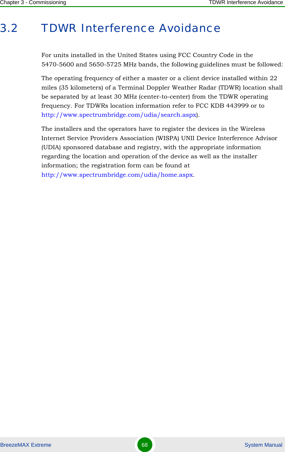 Chapter 3 - Commissioning TDWR Interference AvoidanceBreezeMAX Extreme 68  System Manual3.2 TDWR Interference AvoidanceFor units installed in the United States using FCC Country Code in the 5470-5600 and 5650-5725 MHz bands, the following guidelines must be followed: The operating frequency of either a master or a client device installed within 22 miles (35 kilometers) of a Terminal Doppler Weather Radar (TDWR) location shall be separated by at least 30 MHz (center-to-center) from the TDWR operating frequency. For TDWRs location information refer to FCC KDB 443999 or to http://www.spectrumbridge.com/udia/search.aspx).The installers and the operators have to register the devices in the Wireless Internet Service Providers Association (WISPA) UNII Device Interference Advisor (UDIA) sponsored database and registry, with the appropriate information regarding the location and operation of the device as well as the installer information; the registration form can be found at http://www.spectrumbridge.com/udia/home.aspx.