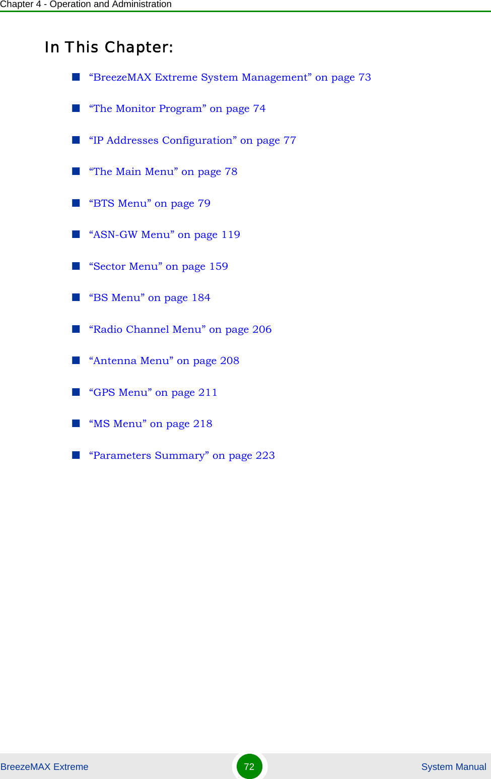 Chapter 4 - Operation and AdministrationBreezeMAX Extreme 72  System ManualIn This Chapter:“BreezeMAX Extreme System Management” on page 73“The Monitor Program” on page 74“IP Addresses Configuration” on page 77“The Main Menu” on page 78“BTS Menu” on page 79“ASN-GW Menu” on page 119“Sector Menu” on page 159“BS Menu” on page 184“Radio Channel Menu” on page 206“Antenna Menu” on page 208“GPS Menu” on page 211“MS Menu” on page 218“Parameters Summary” on page 223