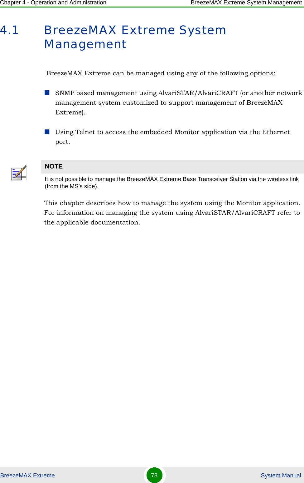 Chapter 4 - Operation and Administration BreezeMAX Extreme System ManagementBreezeMAX Extreme 73  System Manual4.1 BreezeMAX Extreme System Management BreezeMAX Extreme can be managed using any of the following options:SNMP based management using AlvariSTAR/AlvariCRAFT (or another network management system customized to support management of BreezeMAX Extreme).Using Telnet to access the embedded Monitor application via the Ethernet port.This chapter describes how to manage the system using the Monitor application. For information on managing the system using AlvariSTAR/AlvariCRAFT refer to the applicable documentation.NOTEIt is not possible to manage the BreezeMAX Extreme Base Transceiver Station via the wireless link (from the MS’s side).