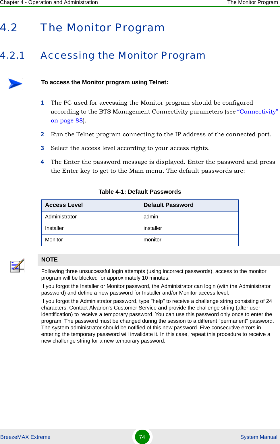 Chapter 4 - Operation and Administration The Monitor ProgramBreezeMAX Extreme 74  System Manual4.2 The Monitor Program4.2.1 Accessing the Monitor Program1The PC used for accessing the Monitor program should be configured according to the BTS Management Connectivity parameters (see “Connectivity” on page 88).2Run the Telnet program connecting to the IP address of the connected port. 3Select the access level according to your access rights.4The Enter the password message is displayed. Enter the password and press the Enter key to get to the Main menu. The default passwords are:To access the Monitor program using Telnet:Table 4-1: Default PasswordsAccess Level Default PasswordAdministrator adminInstaller installerMonitor monitorNOTEFollowing three unsuccessful login attempts (using incorrect passwords), access to the monitor program will be blocked for approximately 10 minutes.If you forgot the Installer or Monitor password, the Administrator can login (with the Administrator password) and define a new password for Installer and/or Monitor access level.If you forgot the Administrator password, type &quot;help&quot; to receive a challenge string consisting of 24 characters. Contact Alvarion&apos;s Customer Service and provide the challenge string (after user identification) to receive a temporary password. You can use this password only once to enter the program. The password must be changed during the session to a different &quot;permanent&quot; password. The system administrator should be notified of this new password. Five consecutive errors in entering the temporary password will invalidate it. In this case, repeat this procedure to receive a new challenge string for a new temporary password.