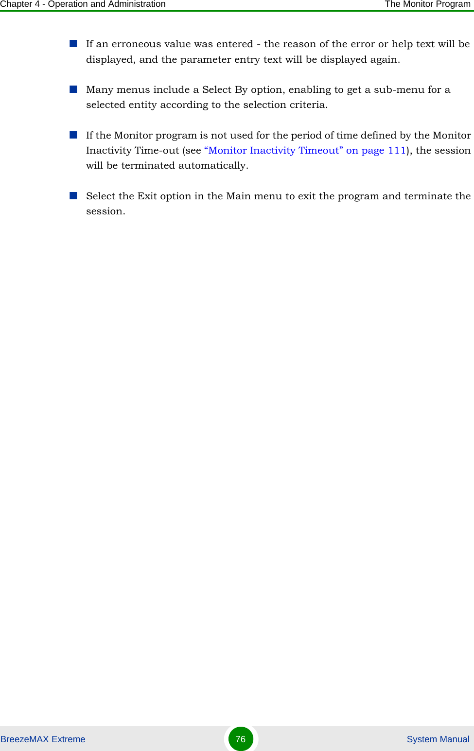 Chapter 4 - Operation and Administration The Monitor ProgramBreezeMAX Extreme 76  System ManualIf an erroneous value was entered - the reason of the error or help text will be displayed, and the parameter entry text will be displayed again.Many menus include a Select By option, enabling to get a sub-menu for a selected entity according to the selection criteria.If the Monitor program is not used for the period of time defined by the Monitor Inactivity Time-out (see “Monitor Inactivity Timeout” on page 111), the session will be terminated automatically.Select the Exit option in the Main menu to exit the program and terminate the session.