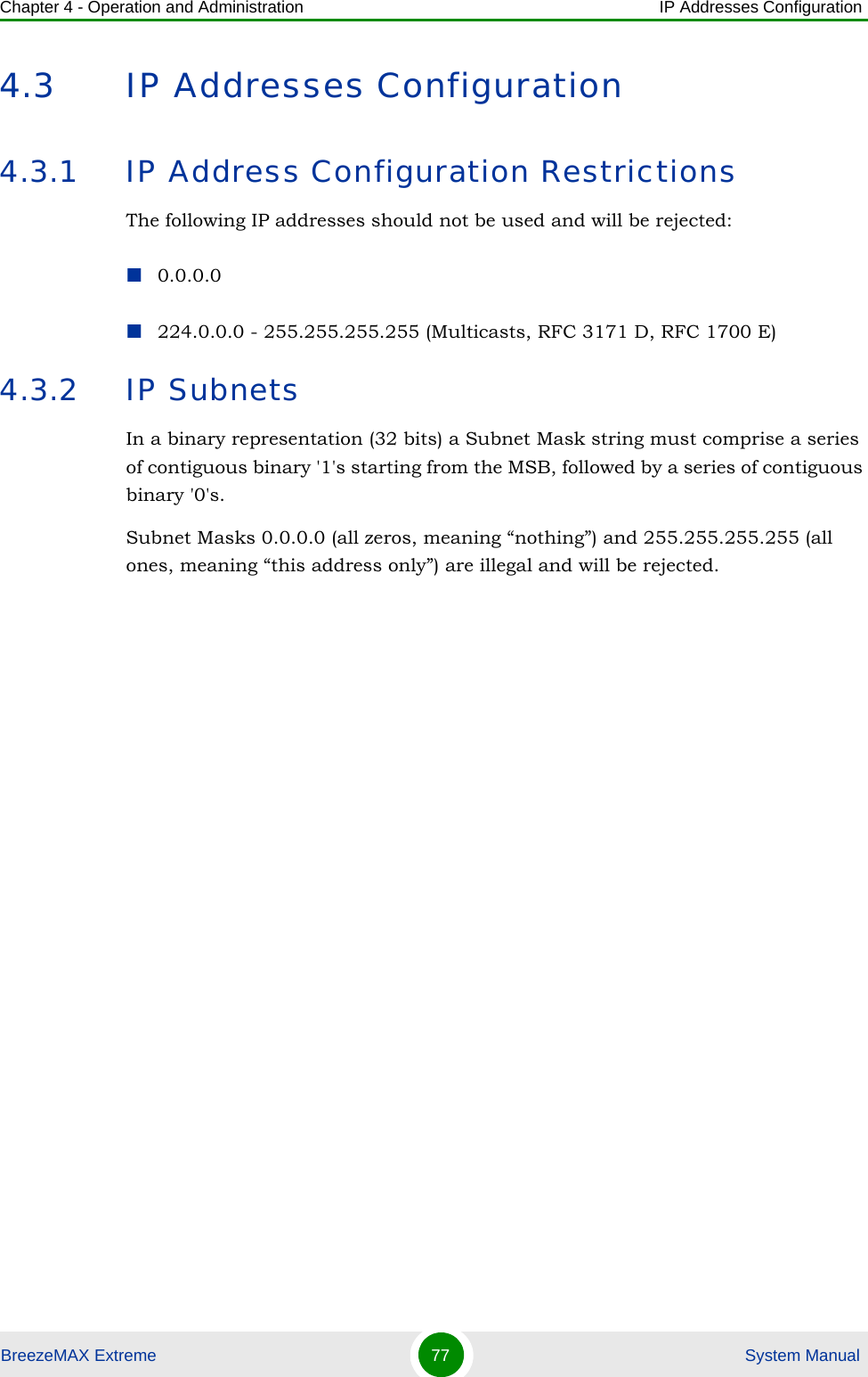 Chapter 4 - Operation and Administration IP Addresses ConfigurationBreezeMAX Extreme 77  System Manual4.3 IP Addresses Configuration4.3.1 IP Address Configuration RestrictionsThe following IP addresses should not be used and will be rejected:0.0.0.0224.0.0.0 - 255.255.255.255 (Multicasts, RFC 3171 D, RFC 1700 E)4.3.2 IP SubnetsIn a binary representation (32 bits) a Subnet Mask string must comprise a series of contiguous binary &apos;1&apos;s starting from the MSB, followed by a series of contiguous binary &apos;0&apos;s.Subnet Masks 0.0.0.0 (all zeros, meaning “nothing”) and 255.255.255.255 (all ones, meaning “this address only”) are illegal and will be rejected.