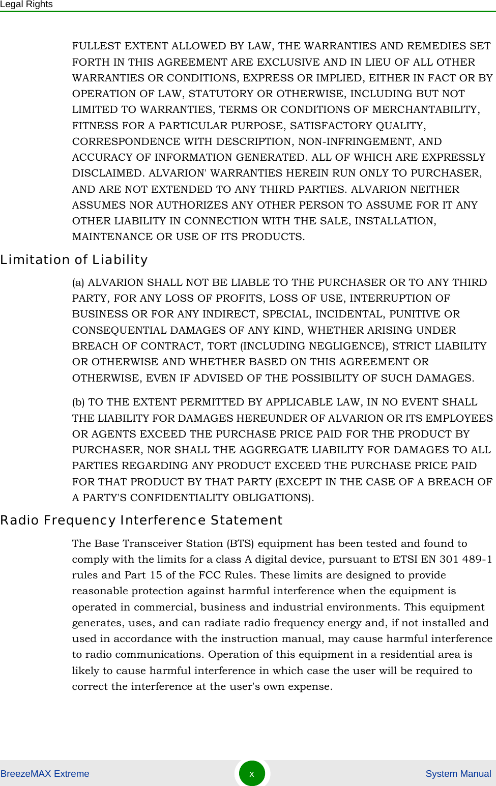 Legal RightsBreezeMAX Extreme x System ManualFULLEST EXTENT ALLOWED BY LAW, THE WARRANTIES AND REMEDIES SET FORTH IN THIS AGREEMENT ARE EXCLUSIVE AND IN LIEU OF ALL OTHER WARRANTIES OR CONDITIONS, EXPRESS OR IMPLIED, EITHER IN FACT OR BY OPERATION OF LAW, STATUTORY OR OTHERWISE, INCLUDING BUT NOT LIMITED TO WARRANTIES, TERMS OR CONDITIONS OF MERCHANTABILITY, FITNESS FOR A PARTICULAR PURPOSE, SATISFACTORY QUALITY, CORRESPONDENCE WITH DESCRIPTION, NON-INFRINGEMENT, AND ACCURACY OF INFORMATION GENERATED. ALL OF WHICH ARE EXPRESSLY DISCLAIMED. ALVARION&apos; WARRANTIES HEREIN RUN ONLY TO PURCHASER, AND ARE NOT EXTENDED TO ANY THIRD PARTIES. ALVARION NEITHER ASSUMES NOR AUTHORIZES ANY OTHER PERSON TO ASSUME FOR IT ANY OTHER LIABILITY IN CONNECTION WITH THE SALE, INSTALLATION, MAINTENANCE OR USE OF ITS PRODUCTS.Limitation of Liability(a) ALVARION SHALL NOT BE LIABLE TO THE PURCHASER OR TO ANY THIRD PARTY, FOR ANY LOSS OF PROFITS, LOSS OF USE, INTERRUPTION OF BUSINESS OR FOR ANY INDIRECT, SPECIAL, INCIDENTAL, PUNITIVE OR CONSEQUENTIAL DAMAGES OF ANY KIND, WHETHER ARISING UNDER BREACH OF CONTRACT, TORT (INCLUDING NEGLIGENCE), STRICT LIABILITY OR OTHERWISE AND WHETHER BASED ON THIS AGREEMENT OR OTHERWISE, EVEN IF ADVISED OF THE POSSIBILITY OF SUCH DAMAGES.(b) TO THE EXTENT PERMITTED BY APPLICABLE LAW, IN NO EVENT SHALL THE LIABILITY FOR DAMAGES HEREUNDER OF ALVARION OR ITS EMPLOYEES OR AGENTS EXCEED THE PURCHASE PRICE PAID FOR THE PRODUCT BY PURCHASER, NOR SHALL THE AGGREGATE LIABILITY FOR DAMAGES TO ALL PARTIES REGARDING ANY PRODUCT EXCEED THE PURCHASE PRICE PAID FOR THAT PRODUCT BY THAT PARTY (EXCEPT IN THE CASE OF A BREACH OF A PARTY&apos;S CONFIDENTIALITY OBLIGATIONS).Radio Frequency Interference StatementThe Base Transceiver Station (BTS) equipment has been tested and found to comply with the limits for a class A digital device, pursuant to ETSI EN 301 489-1 rules and Part 15 of the FCC Rules. These limits are designed to provide reasonable protection against harmful interference when the equipment is operated in commercial, business and industrial environments. This equipment generates, uses, and can radiate radio frequency energy and, if not installed and used in accordance with the instruction manual, may cause harmful interference to radio communications. Operation of this equipment in a residential area is likely to cause harmful interference in which case the user will be required to correct the interference at the user&apos;s own expense.