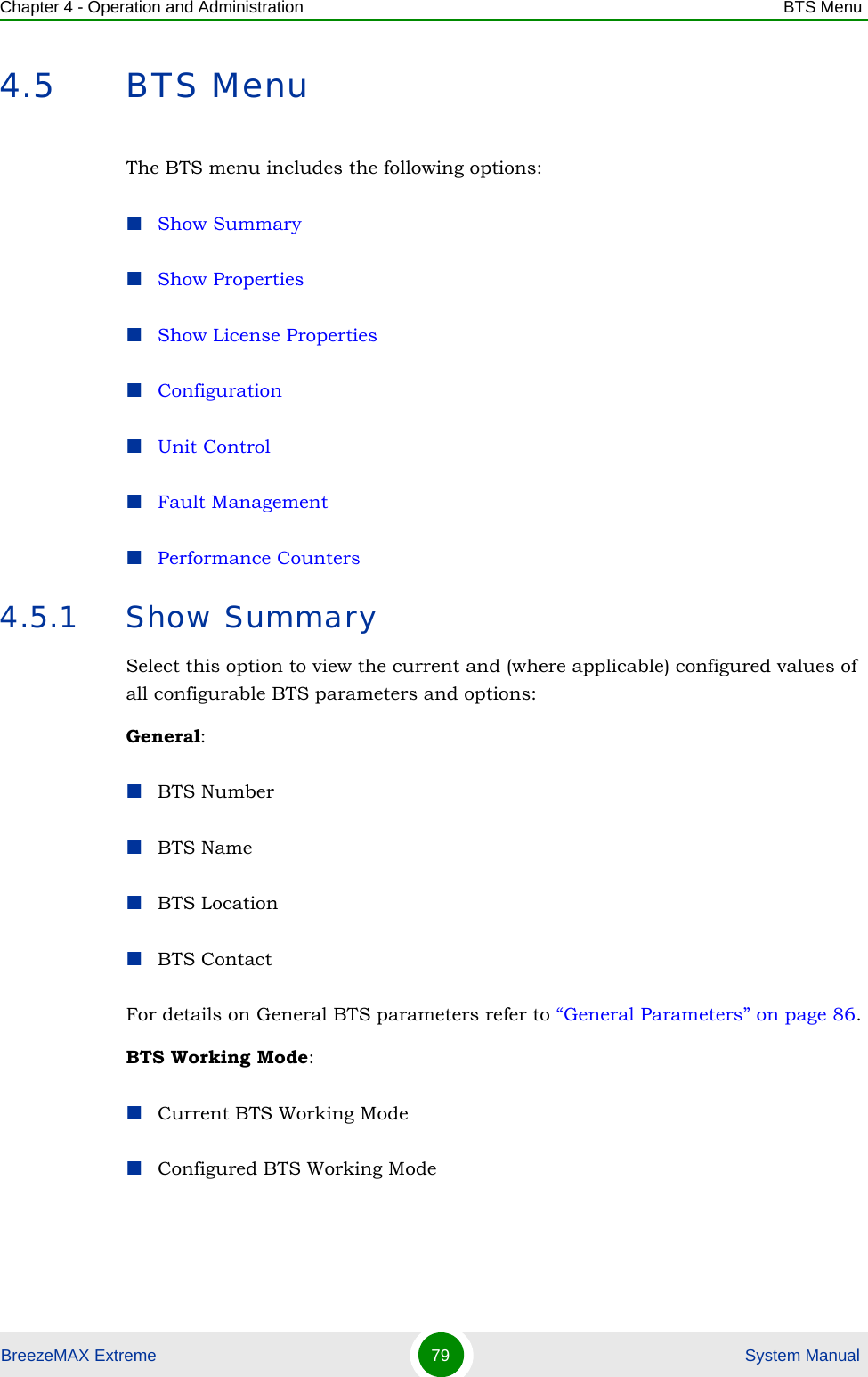 Chapter 4 - Operation and Administration BTS MenuBreezeMAX Extreme 79  System Manual4.5 BTS MenuThe BTS menu includes the following options:Show SummaryShow PropertiesShow License PropertiesConfigurationUnit ControlFault ManagementPerformance Counters4.5.1 Show SummarySelect this option to view the current and (where applicable) configured values of all configurable BTS parameters and options:General:BTS NumberBTS NameBTS LocationBTS ContactFor details on General BTS parameters refer to “General Parameters” on page 86.BTS Working Mode:Current BTS Working ModeConfigured BTS Working Mode