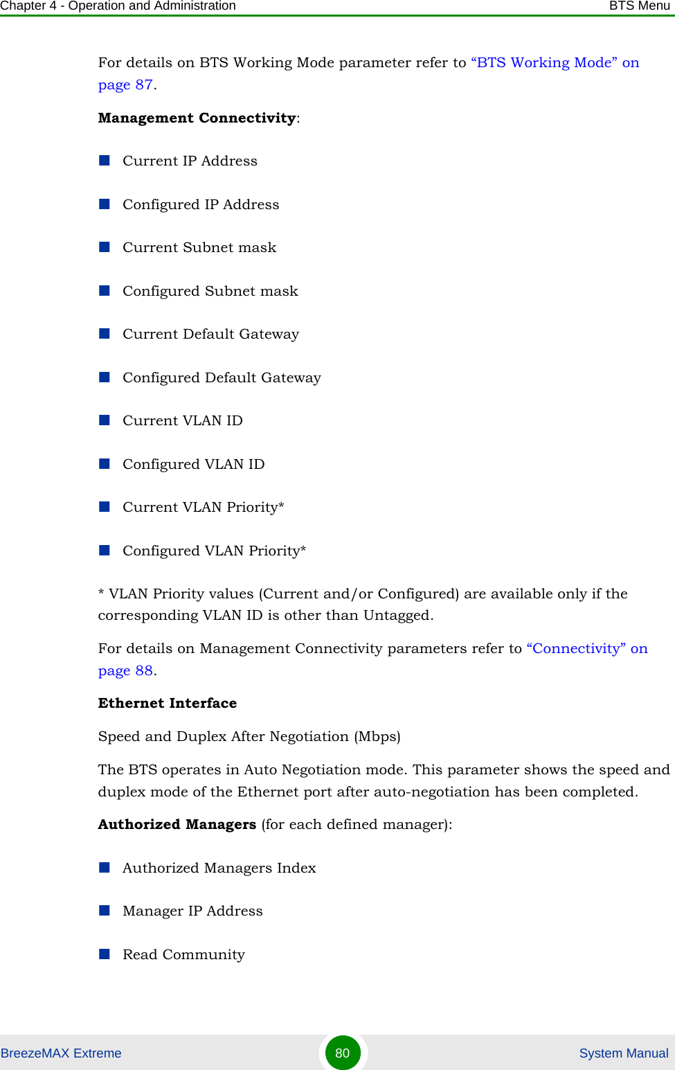 Chapter 4 - Operation and Administration BTS MenuBreezeMAX Extreme 80  System ManualFor details on BTS Working Mode parameter refer to “BTS Working Mode” on page 87.Management Connectivity:Current IP AddressConfigured IP AddressCurrent Subnet maskConfigured Subnet maskCurrent Default GatewayConfigured Default GatewayCurrent VLAN IDConfigured VLAN IDCurrent VLAN Priority*Configured VLAN Priority** VLAN Priority values (Current and/or Configured) are available only if the corresponding VLAN ID is other than Untagged.For details on Management Connectivity parameters refer to “Connectivity” on page 88.Ethernet InterfaceSpeed and Duplex After Negotiation (Mbps)The BTS operates in Auto Negotiation mode. This parameter shows the speed and duplex mode of the Ethernet port after auto-negotiation has been completed.Authorized Managers (for each defined manager):Authorized Managers IndexManager IP AddressRead Community