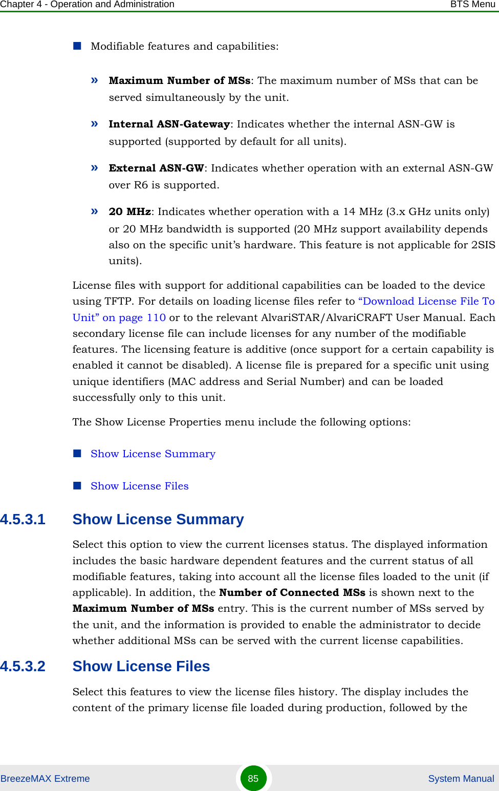 Chapter 4 - Operation and Administration BTS MenuBreezeMAX Extreme 85  System ManualModifiable features and capabilities:»Maximum Number of MSs: The maximum number of MSs that can be served simultaneously by the unit.»Internal ASN-Gateway: Indicates whether the internal ASN-GW is supported (supported by default for all units).»External ASN-GW: Indicates whether operation with an external ASN-GW over R6 is supported.»20 MHz: Indicates whether operation with a 14 MHz (3.x GHz units only) or 20 MHz bandwidth is supported (20 MHz support availability depends also on the specific unit’s hardware. This feature is not applicable for 2SIS units).License files with support for additional capabilities can be loaded to the device using TFTP. For details on loading license files refer to “Download License File To Unit” on page 110 or to the relevant AlvariSTAR/AlvariCRAFT User Manual. Each secondary license file can include licenses for any number of the modifiable features. The licensing feature is additive (once support for a certain capability is enabled it cannot be disabled). A license file is prepared for a specific unit using unique identifiers (MAC address and Serial Number) and can be loaded successfully only to this unit.The Show License Properties menu include the following options:Show License SummaryShow License Files4.5.3.1 Show License Summary Select this option to view the current licenses status. The displayed information includes the basic hardware dependent features and the current status of all modifiable features, taking into account all the license files loaded to the unit (if applicable). In addition, the Number of Connected MSs is shown next to the Maximum Number of MSs entry. This is the current number of MSs served by the unit, and the information is provided to enable the administrator to decide whether additional MSs can be served with the current license capabilities.4.5.3.2 Show License FilesSelect this features to view the license files history. The display includes the content of the primary license file loaded during production, followed by the 