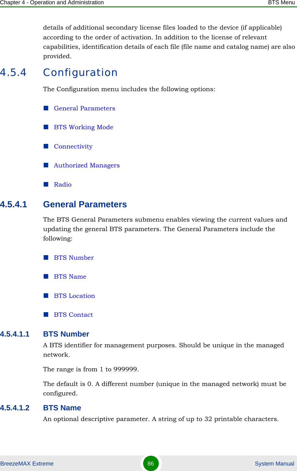 Chapter 4 - Operation and Administration BTS MenuBreezeMAX Extreme 86  System Manualdetails of additional secondary license files loaded to the device (if applicable) according to the order of activation. In addition to the license of relevant capabilities, identification details of each file (file name and catalog name) are also provided.4.5.4 ConfigurationThe Configuration menu includes the following options:General ParametersBTS Working ModeConnectivityAuthorized ManagersRadio4.5.4.1 General ParametersThe BTS General Parameters submenu enables viewing the current values and updating the general BTS parameters. The General Parameters include the following:BTS NumberBTS NameBTS LocationBTS Contact4.5.4.1.1 BTS NumberA BTS identifier for management purposes. Should be unique in the managed network.The range is from 1 to 999999.The default is 0. A different number (unique in the managed network) must be configured.4.5.4.1.2 BTS NameAn optional descriptive parameter. A string of up to 32 printable characters.