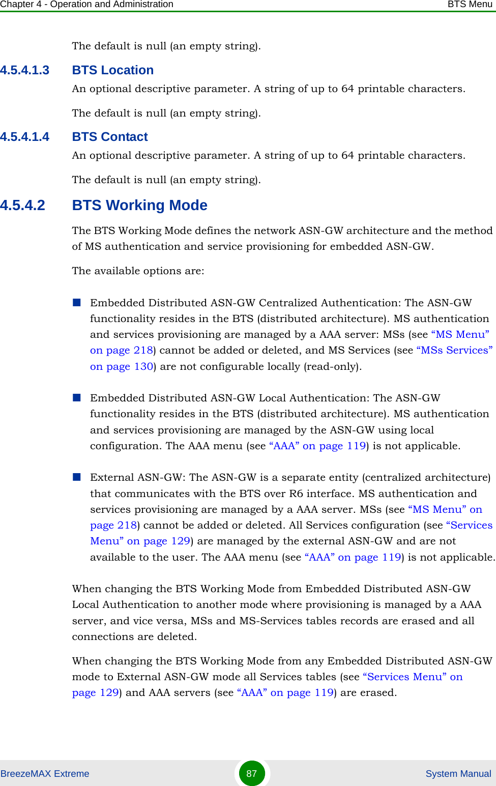 Chapter 4 - Operation and Administration BTS MenuBreezeMAX Extreme 87  System ManualThe default is null (an empty string).4.5.4.1.3 BTS LocationAn optional descriptive parameter. A string of up to 64 printable characters.The default is null (an empty string).4.5.4.1.4 BTS ContactAn optional descriptive parameter. A string of up to 64 printable characters.The default is null (an empty string).4.5.4.2 BTS Working ModeThe BTS Working Mode defines the network ASN-GW architecture and the method of MS authentication and service provisioning for embedded ASN-GW.The available options are:Embedded Distributed ASN-GW Centralized Authentication: The ASN-GW functionality resides in the BTS (distributed architecture). MS authentication and services provisioning are managed by a AAA server: MSs (see “MS Menu” on page 218) cannot be added or deleted, and MS Services (see “MSs Services” on page 130) are not configurable locally (read-only).Embedded Distributed ASN-GW Local Authentication: The ASN-GW functionality resides in the BTS (distributed architecture). MS authentication and services provisioning are managed by the ASN-GW using local configuration. The AAA menu (see “AAA” on page 119) is not applicable.External ASN-GW: The ASN-GW is a separate entity (centralized architecture) that communicates with the BTS over R6 interface. MS authentication and services provisioning are managed by a AAA server. MSs (see “MS Menu” on page 218) cannot be added or deleted. All Services configuration (see “Services Menu” on page 129) are managed by the external ASN-GW and are not available to the user. The AAA menu (see “AAA” on page 119) is not applicable.When changing the BTS Working Mode from Embedded Distributed ASN-GW Local Authentication to another mode where provisioning is managed by a AAA server, and vice versa, MSs and MS-Services tables records are erased and all connections are deleted.When changing the BTS Working Mode from any Embedded Distributed ASN-GW mode to External ASN-GW mode all Services tables (see “Services Menu” on page 129) and AAA servers (see “AAA” on page 119) are erased.