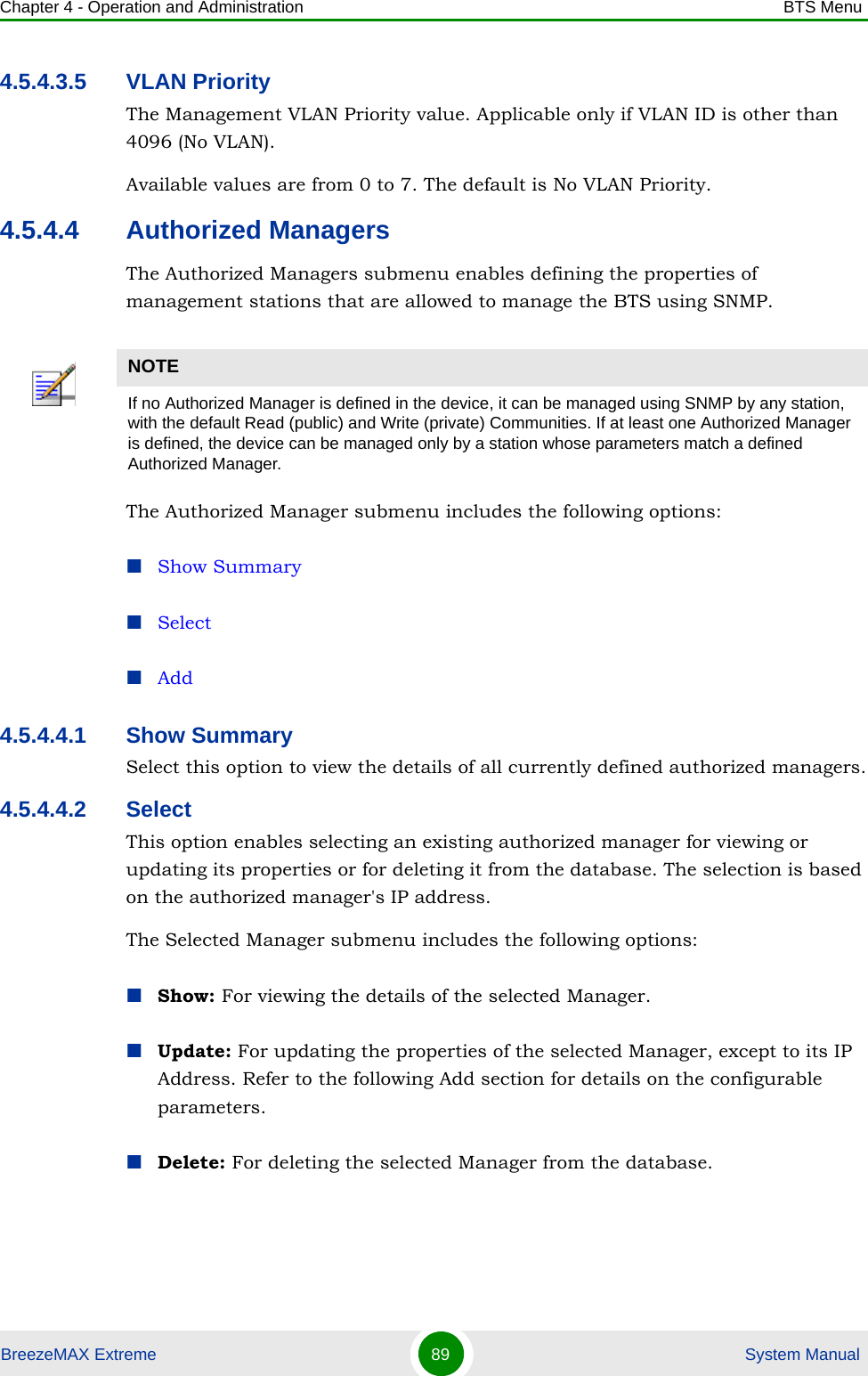 Chapter 4 - Operation and Administration BTS MenuBreezeMAX Extreme 89  System Manual4.5.4.3.5 VLAN PriorityThe Management VLAN Priority value. Applicable only if VLAN ID is other than 4096 (No VLAN).Available values are from 0 to 7. The default is No VLAN Priority.4.5.4.4 Authorized ManagersThe Authorized Managers submenu enables defining the properties of management stations that are allowed to manage the BTS using SNMP.The Authorized Manager submenu includes the following options:Show SummarySelectAdd4.5.4.4.1 Show SummarySelect this option to view the details of all currently defined authorized managers.4.5.4.4.2 SelectThis option enables selecting an existing authorized manager for viewing or updating its properties or for deleting it from the database. The selection is based on the authorized manager&apos;s IP address. The Selected Manager submenu includes the following options:Show: For viewing the details of the selected Manager.Update: For updating the properties of the selected Manager, except to its IP Address. Refer to the following Add section for details on the configurable parameters.Delete: For deleting the selected Manager from the database.NOTEIf no Authorized Manager is defined in the device, it can be managed using SNMP by any station, with the default Read (public) and Write (private) Communities. If at least one Authorized Manager is defined, the device can be managed only by a station whose parameters match a defined Authorized Manager.