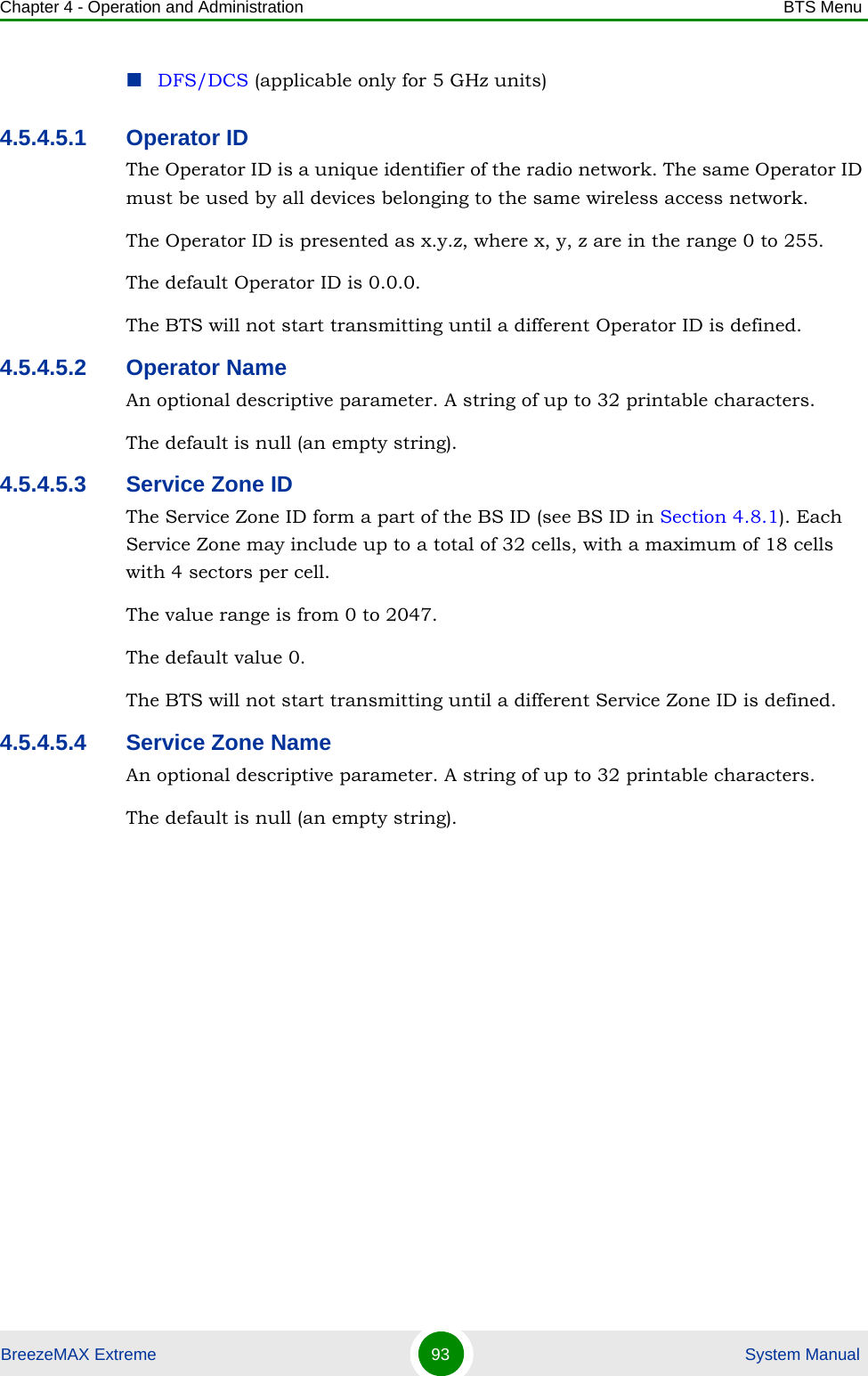 Chapter 4 - Operation and Administration BTS MenuBreezeMAX Extreme 93  System ManualDFS/DCS (applicable only for 5 GHz units)4.5.4.5.1 Operator IDThe Operator ID is a unique identifier of the radio network. The same Operator ID must be used by all devices belonging to the same wireless access network.The Operator ID is presented as x.y.z, where x, y, z are in the range 0 to 255.The default Operator ID is 0.0.0. The BTS will not start transmitting until a different Operator ID is defined.4.5.4.5.2 Operator NameAn optional descriptive parameter. A string of up to 32 printable characters.The default is null (an empty string).4.5.4.5.3 Service Zone IDThe Service Zone ID form a part of the BS ID (see BS ID in Section 4.8.1). Each Service Zone may include up to a total of 32 cells, with a maximum of 18 cells with 4 sectors per cell.The value range is from 0 to 2047.The default value 0. The BTS will not start transmitting until a different Service Zone ID is defined.4.5.4.5.4 Service Zone NameAn optional descriptive parameter. A string of up to 32 printable characters.The default is null (an empty string).