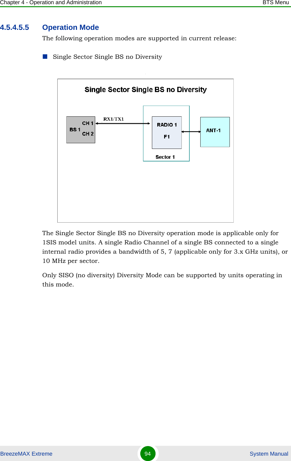 Chapter 4 - Operation and Administration BTS MenuBreezeMAX Extreme 94  System Manual4.5.4.5.5 Operation ModeThe following operation modes are supported in current release:Single Sector Single BS no Diversity:The Single Sector Single BS no Diversity operation mode is applicable only for 1SIS model units. A single Radio Channel of a single BS connected to a single internal radio provides a bandwidth of 5, 7 (applicable only for 3.x GHz units), or 10 MHz per sector. Only SISO (no diversity) Diversity Mode can be supported by units operating in this mode.