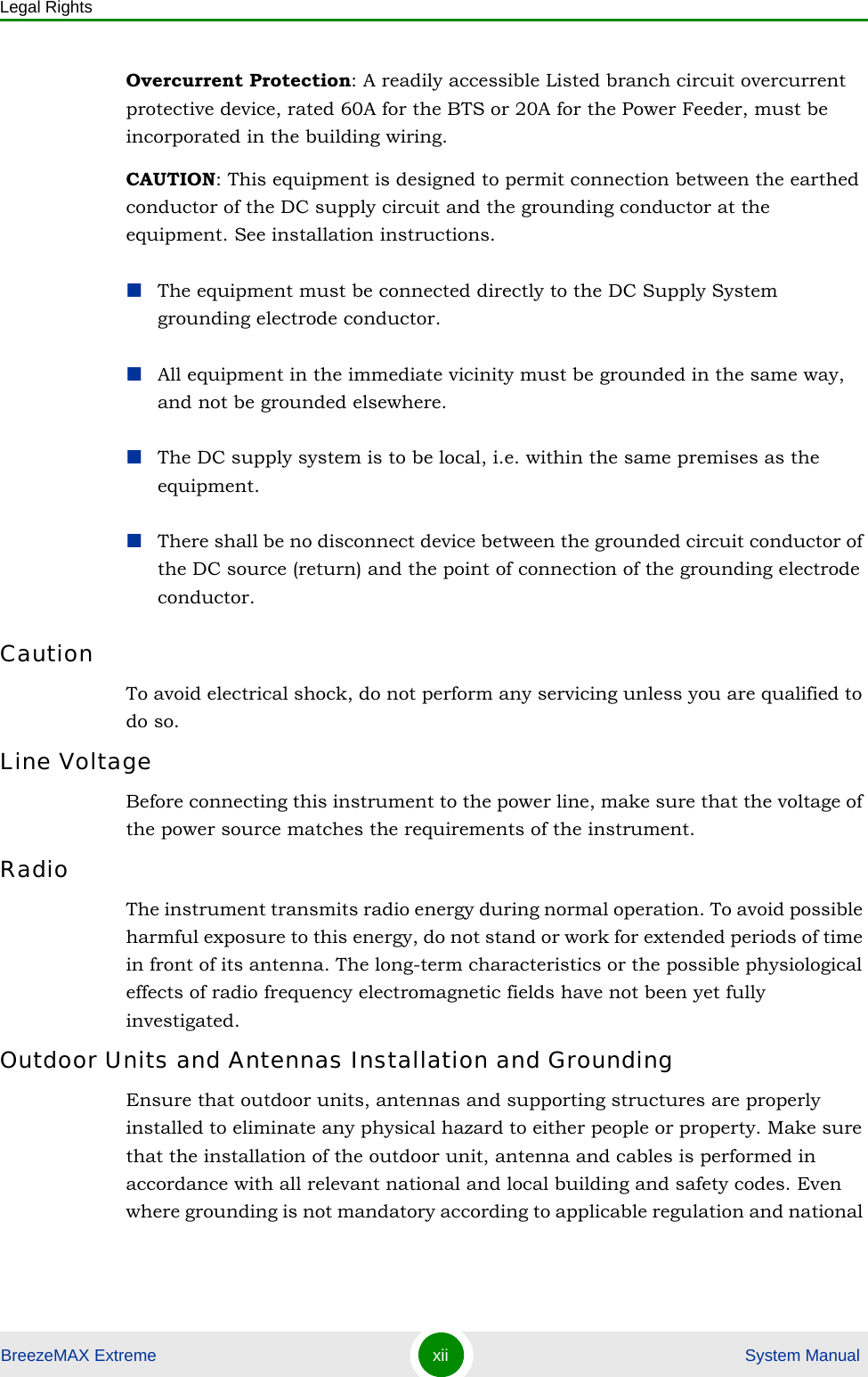Legal RightsBreezeMAX Extreme xii  System ManualOvercurrent Protection: A readily accessible Listed branch circuit overcurrent protective device, rated 60A for the BTS or 20A for the Power Feeder, must be incorporated in the building wiring.CAUTION: This equipment is designed to permit connection between the earthed conductor of the DC supply circuit and the grounding conductor at the equipment. See installation instructions.The equipment must be connected directly to the DC Supply System grounding electrode conductor.All equipment in the immediate vicinity must be grounded in the same way, and not be grounded elsewhere.The DC supply system is to be local, i.e. within the same premises as the equipment.There shall be no disconnect device between the grounded circuit conductor of the DC source (return) and the point of connection of the grounding electrode conductor.CautionTo avoid electrical shock, do not perform any servicing unless you are qualified to do so.Line VoltageBefore connecting this instrument to the power line, make sure that the voltage of the power source matches the requirements of the instrument.RadioThe instrument transmits radio energy during normal operation. To avoid possible harmful exposure to this energy, do not stand or work for extended periods of time in front of its antenna. The long-term characteristics or the possible physiological effects of radio frequency electromagnetic fields have not been yet fully investigated.Outdoor Units and Antennas Installation and GroundingEnsure that outdoor units, antennas and supporting structures are properly installed to eliminate any physical hazard to either people or property. Make sure that the installation of the outdoor unit, antenna and cables is performed in accordance with all relevant national and local building and safety codes. Even where grounding is not mandatory according to applicable regulation and national 
