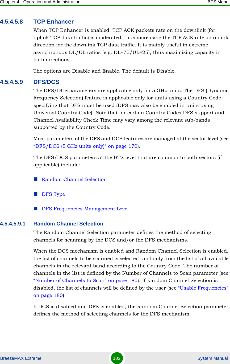 Chapter 4 - Operation and Administration BTS MenuBreezeMAX Extreme 102  System Manual4.5.4.5.8 TCP EnhancerWhen TCP Enhancer is enabled, TCP ACK packets rate on the downlink (for uplink TCP data traffic) is moderated, thus increasing the TCP ACK rate on uplink direction for the downlink TCP data traffic. It is mainly useful in extreme asynchronous DL/UL ratios (e.g. DL=75/UL=25), thus maximizing capacity in both directions.The options are Disable and Enable. The default is Disable.4.5.4.5.9 DFS/DCSThe DFS/DCS parameters are applicable only for 5 GHz units. The DFS (Dynamic Frequency Selection) feature is applicable only for units using a Country Code specifying that DFS must be used (DFS may also be enabled in units using Universal Country Code). Note that for certain Country Codes DFS support and Channel Availability Check Time may vary among the relevant sub-bands supported by the Country Code.Most parameters of the DFS and DCS features are managed at the sector level (see “DFS/DCS (5 GHz units only)” on page 170). The DFS/DCS parameters at the BTS level that are common to both sectors (if applicable) include:Random Channel SelectionDFS TypeDFS Frequencies Management Level4.5.4.5.9.1 Random Channel SelectionThe Random Channel Selection parameter defines the method of selecting channels for scanning by the DCS and/or the DFS mechanisms.When the DCS mechanism is enabled and Random Channel Selection is enabled, the list of channels to be scanned is selected randomly from the list of all available channels in the relevant band according to the Country Code. The number of channels in the list is defined by the Number of Channels to Scan parameter (see “Number of Channels to Scan” on page 180). If Random Channel Selection is disabled, the list of channels will be defined by the user (see “Usable Frequencies” on page 180).If DCS is disabled and DFS is enabled, the Random Channel Selection parameter defines the method of selecting channels for the DFS mechanism. 