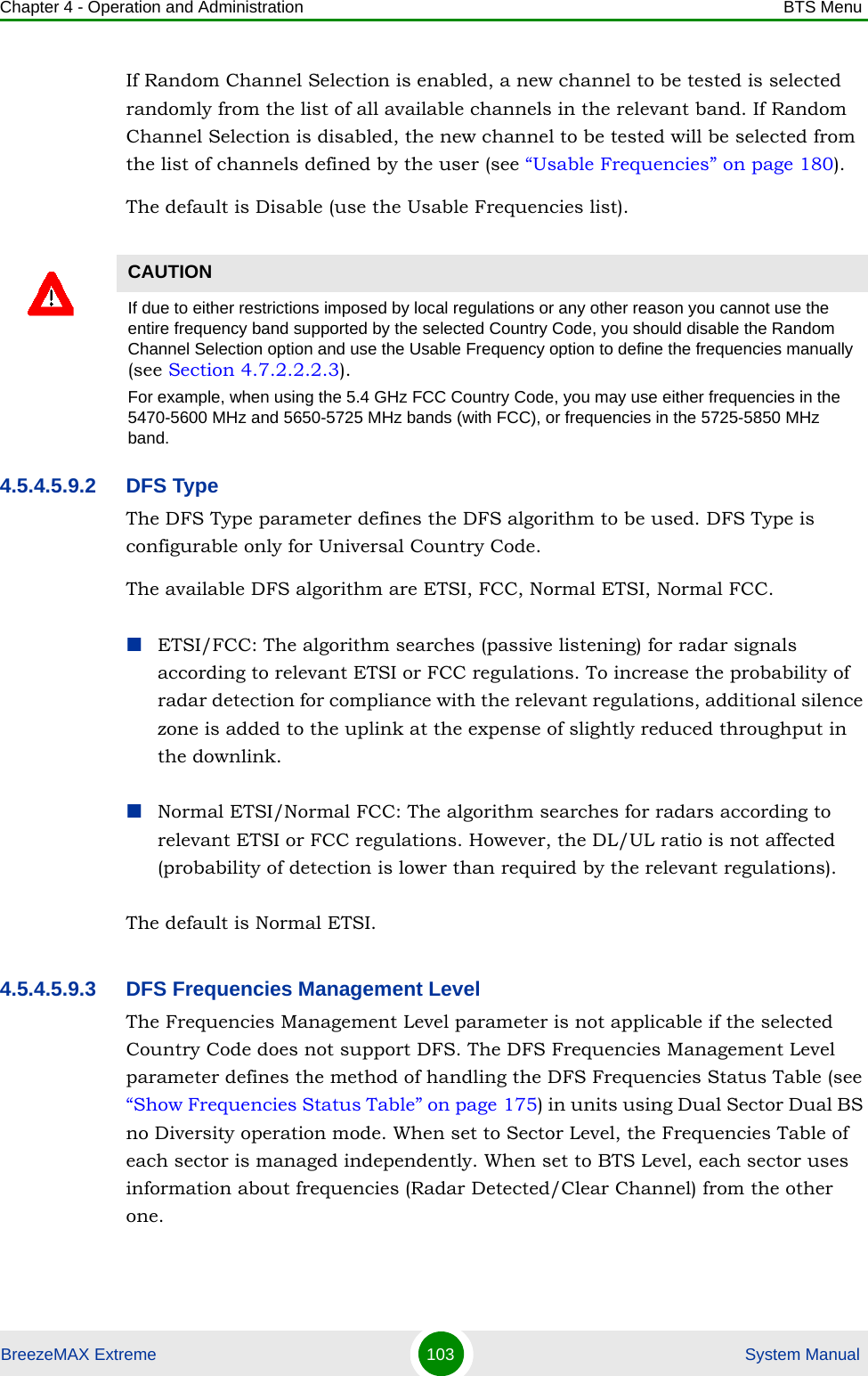 Chapter 4 - Operation and Administration BTS MenuBreezeMAX Extreme 103  System ManualIf Random Channel Selection is enabled, a new channel to be tested is selected randomly from the list of all available channels in the relevant band. If Random Channel Selection is disabled, the new channel to be tested will be selected from the list of channels defined by the user (see “Usable Frequencies” on page 180).The default is Disable (use the Usable Frequencies list).4.5.4.5.9.2 DFS TypeThe DFS Type parameter defines the DFS algorithm to be used. DFS Type is configurable only for Universal Country Code.The available DFS algorithm are ETSI, FCC, Normal ETSI, Normal FCC.ETSI/FCC: The algorithm searches (passive listening) for radar signals according to relevant ETSI or FCC regulations. To increase the probability of radar detection for compliance with the relevant regulations, additional silence zone is added to the uplink at the expense of slightly reduced throughput in the downlink.Normal ETSI/Normal FCC: The algorithm searches for radars according to relevant ETSI or FCC regulations. However, the DL/UL ratio is not affected (probability of detection is lower than required by the relevant regulations).The default is Normal ETSI.4.5.4.5.9.3 DFS Frequencies Management LevelThe Frequencies Management Level parameter is not applicable if the selected Country Code does not support DFS. The DFS Frequencies Management Level parameter defines the method of handling the DFS Frequencies Status Table (see “Show Frequencies Status Table” on page 175) in units using Dual Sector Dual BS no Diversity operation mode. When set to Sector Level, the Frequencies Table of each sector is managed independently. When set to BTS Level, each sector uses information about frequencies (Radar Detected/Clear Channel) from the other one.CAUTIONIf due to either restrictions imposed by local regulations or any other reason you cannot use the entire frequency band supported by the selected Country Code, you should disable the Random Channel Selection option and use the Usable Frequency option to define the frequencies manually (see Section 4.7.2.2.2.3).For example, when using the 5.4 GHz FCC Country Code, you may use either frequencies in the 5470-5600 MHz and 5650-5725 MHz bands (with FCC), or frequencies in the 5725-5850 MHz band.