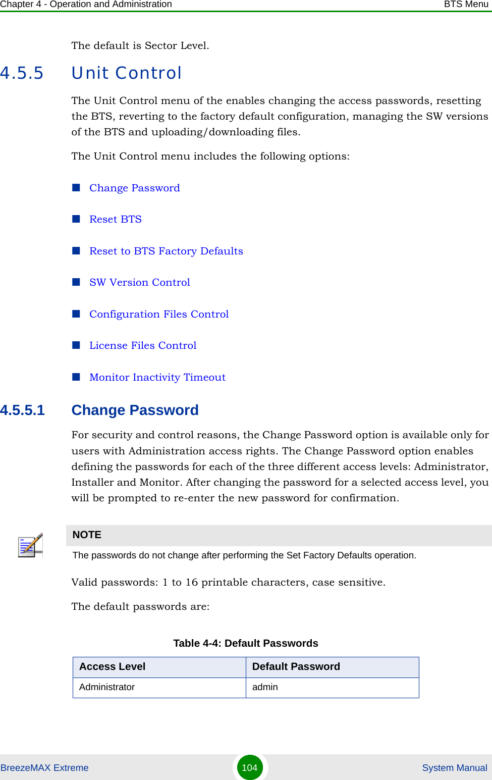 Chapter 4 - Operation and Administration BTS MenuBreezeMAX Extreme 104  System ManualThe default is Sector Level.4.5.5 Unit ControlThe Unit Control menu of the enables changing the access passwords, resetting the BTS, reverting to the factory default configuration, managing the SW versions of the BTS and uploading/downloading files.The Unit Control menu includes the following options:Change PasswordReset BTSReset to BTS Factory DefaultsSW Version ControlConfiguration Files ControlLicense Files ControlMonitor Inactivity Timeout4.5.5.1 Change PasswordFor security and control reasons, the Change Password option is available only for users with Administration access rights. The Change Password option enables defining the passwords for each of the three different access levels: Administrator, Installer and Monitor. After changing the password for a selected access level, you will be prompted to re-enter the new password for confirmation.Valid passwords: 1 to 16 printable characters, case sensitive.The default passwords are:NOTEThe passwords do not change after performing the Set Factory Defaults operation.Table 4-4: Default PasswordsAccess Level Default PasswordAdministrator admin