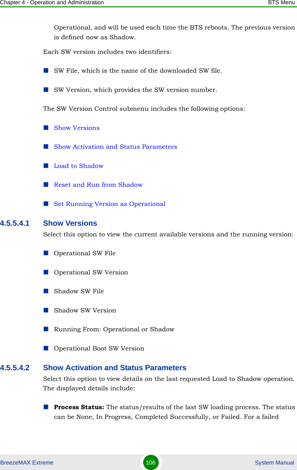 Chapter 4 - Operation and Administration BTS MenuBreezeMAX Extreme 106  System ManualOperational, and will be used each time the BTS reboots. The previous version is defined now as Shadow.Each SW version includes two identifiers:SW File, which is the name of the downloaded SW file.SW Version, which provides the SW version number.The SW Version Control submenu includes the following options:Show VersionsShow Activation and Status ParametersLoad to ShadowReset and Run from ShadowSet Running Version as Operational4.5.5.4.1 Show VersionsSelect this option to view the current available versions and the running version:Operational SW FileOperational SW VersionShadow SW FileShadow SW VersionRunning From: Operational or ShadowOperational Boot SW Version4.5.5.4.2 Show Activation and Status ParametersSelect this option to view details on the last requested Load to Shadow operation. The displayed details include:Process Status: The status/results of the last SW loading process. The status can be None, In Progress, Completed Successfully, or Failed. For a failed 