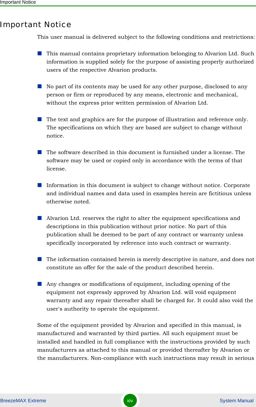 Important NoticeBreezeMAX Extreme xiv  System ManualImportant NoticeThis user manual is delivered subject to the following conditions and restrictions:This manual contains proprietary information belonging to Alvarion Ltd. Such information is supplied solely for the purpose of assisting properly authorized users of the respective Alvarion products.No part of its contents may be used for any other purpose, disclosed to any person or firm or reproduced by any means, electronic and mechanical, without the express prior written permission of Alvarion Ltd.The text and graphics are for the purpose of illustration and reference only. The specifications on which they are based are subject to change without notice.The software described in this document is furnished under a license. The software may be used or copied only in accordance with the terms of that license.Information in this document is subject to change without notice. Corporate and individual names and data used in examples herein are fictitious unless otherwise noted.Alvarion Ltd. reserves the right to alter the equipment specifications and descriptions in this publication without prior notice. No part of this publication shall be deemed to be part of any contract or warranty unless specifically incorporated by reference into such contract or warranty. The information contained herein is merely descriptive in nature, and does not constitute an offer for the sale of the product described herein.Any changes or modifications of equipment, including opening of the equipment not expressly approved by Alvarion Ltd. will void equipment warranty and any repair thereafter shall be charged for. It could also void the user&apos;s authority to operate the equipment.Some of the equipment provided by Alvarion and specified in this manual, is manufactured and warranted by third parties. All such equipment must be installed and handled in full compliance with the instructions provided by such manufacturers as attached to this manual or provided thereafter by Alvarion or the manufacturers. Non-compliance with such instructions may result in serious 