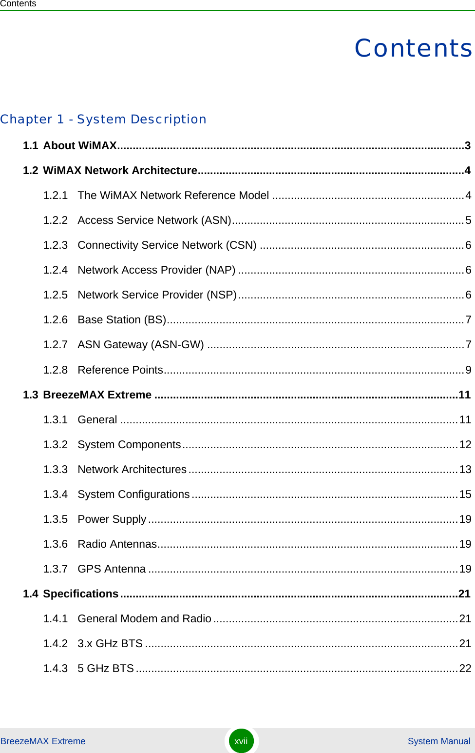 ContentsBreezeMAX Extreme xvii  System ManualContentsChapter 1 - System Description1.1 About WiMAX................................................................................................................31.2 WiMAX Network Architecture......................................................................................41.2.1 The WiMAX Network Reference Model ..............................................................41.2.2 Access Service Network (ASN)...........................................................................51.2.3 Connectivity Service Network (CSN) ..................................................................61.2.4 Network Access Provider (NAP) .........................................................................61.2.5 Network Service Provider (NSP).........................................................................61.2.6 Base Station (BS)................................................................................................71.2.7 ASN Gateway (ASN-GW) ...................................................................................71.2.8 Reference Points.................................................................................................91.3 BreezeMAX Extreme ..................................................................................................111.3.1 General .............................................................................................................111.3.2 System Components.........................................................................................121.3.3 Network Architectures.......................................................................................131.3.4 System Configurations......................................................................................151.3.5 Power Supply....................................................................................................191.3.6 Radio Antennas.................................................................................................191.3.7 GPS Antenna ....................................................................................................191.4 Specifications.............................................................................................................211.4.1 General Modem and Radio...............................................................................211.4.2 3.x GHz BTS .....................................................................................................211.4.3 5 GHz BTS........................................................................................................22