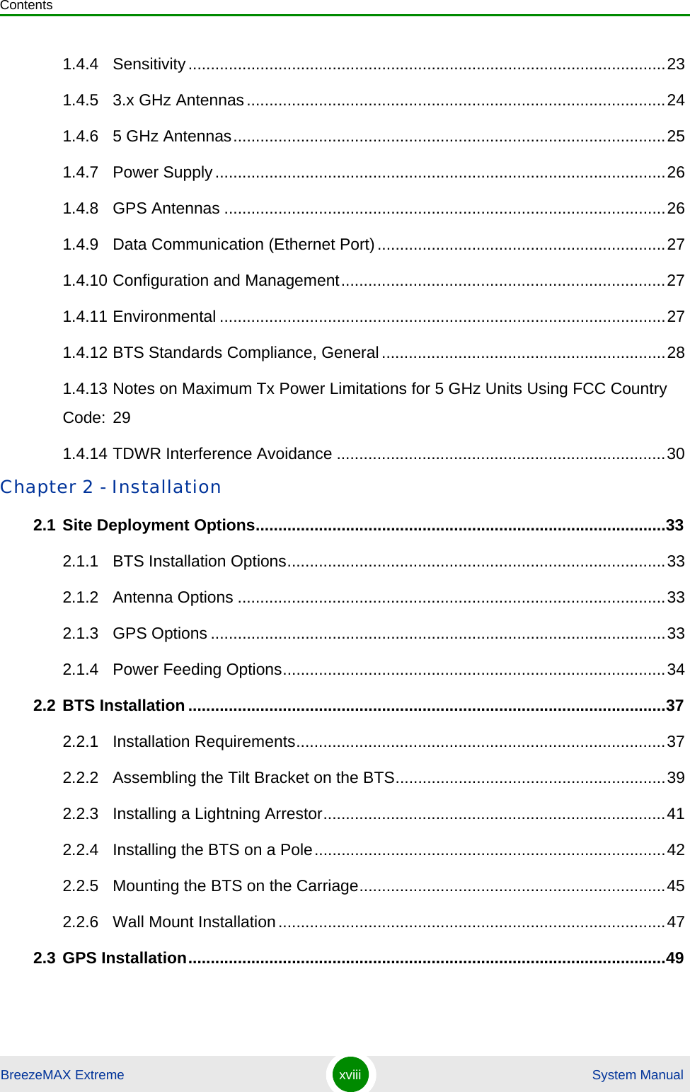 ContentsBreezeMAX Extreme xviii  System Manual1.4.4 Sensitivity..........................................................................................................231.4.5 3.x GHz Antennas.............................................................................................241.4.6 5 GHz Antennas................................................................................................251.4.7 Power Supply....................................................................................................261.4.8 GPS Antennas ..................................................................................................261.4.9 Data Communication (Ethernet Port)................................................................271.4.10 Configuration and Management........................................................................271.4.11 Environmental ...................................................................................................271.4.12 BTS Standards Compliance, General...............................................................281.4.13 Notes on Maximum Tx Power Limitations for 5 GHz Units Using FCC Country Code: 291.4.14 TDWR Interference Avoidance .........................................................................30Chapter 2 - Installation 2.1 Site Deployment Options...........................................................................................332.1.1 BTS Installation Options....................................................................................332.1.2 Antenna Options ...............................................................................................332.1.3 GPS Options .....................................................................................................332.1.4 Power Feeding Options.....................................................................................342.2 BTS Installation ..........................................................................................................372.2.1 Installation Requirements..................................................................................372.2.2 Assembling the Tilt Bracket on the BTS............................................................392.2.3 Installing a Lightning Arrestor............................................................................412.2.4 Installing the BTS on a Pole..............................................................................422.2.5 Mounting the BTS on the Carriage....................................................................452.2.6 Wall Mount Installation......................................................................................472.3 GPS Installation..........................................................................................................49